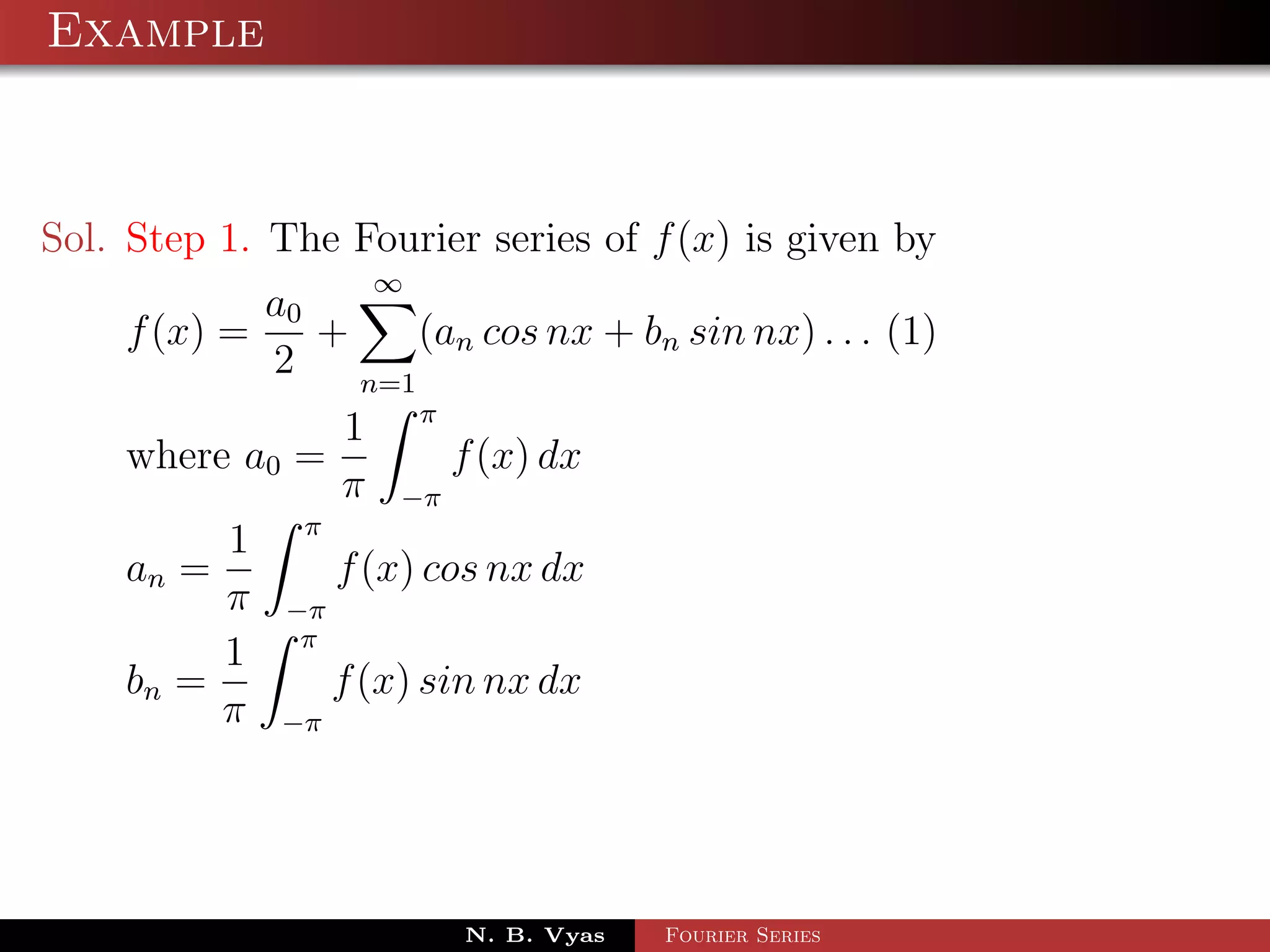 Example



Sol. Step 1. The Fourier series of f (x) is given by
                       ∞
            a0
    f (x) =    +     (an cos nx + bn sin nx) . . . (1)
            2    n=1
                           π
                   1
    where a0 =                 f (x) dx
                   π   −π
               π
         1
    an =           f (x) cos nx dx
         π    −π
               π
         1
    bn =           f (x) sin nx dx
         π   −π




                               N. B. Vyas   Fourier Series
 