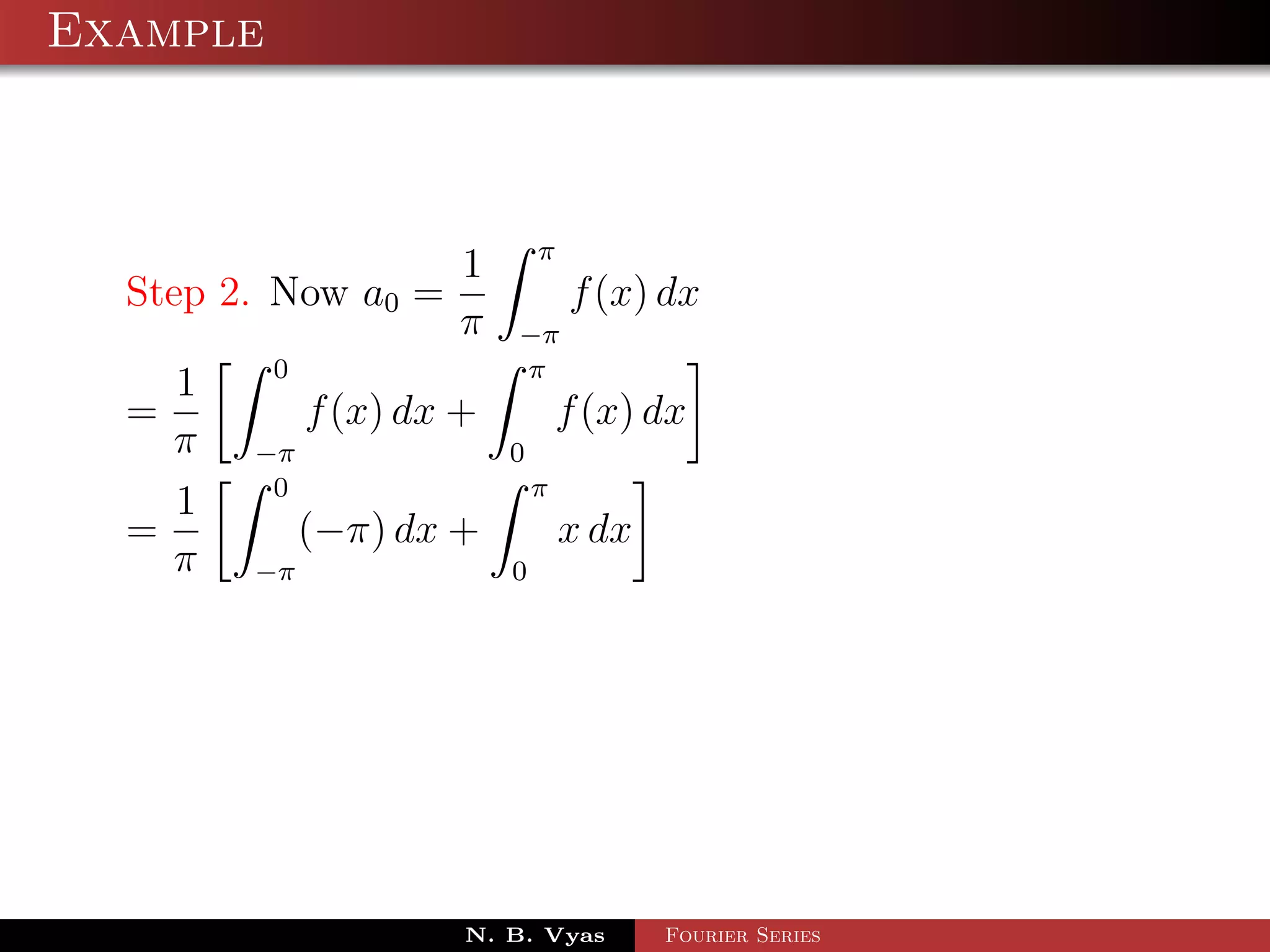 Example



                               π
                       1
  Step 2. Now a0 =                 f (x) dx
                       π   −π
          0                π
    1
  =           f (x) dx +           f (x) dx
    π   −π                 0
         0                     π
    1
  =           (−π) dx +            x dx
    π   −π                 0




                       N. B. Vyas         Fourier Series
 