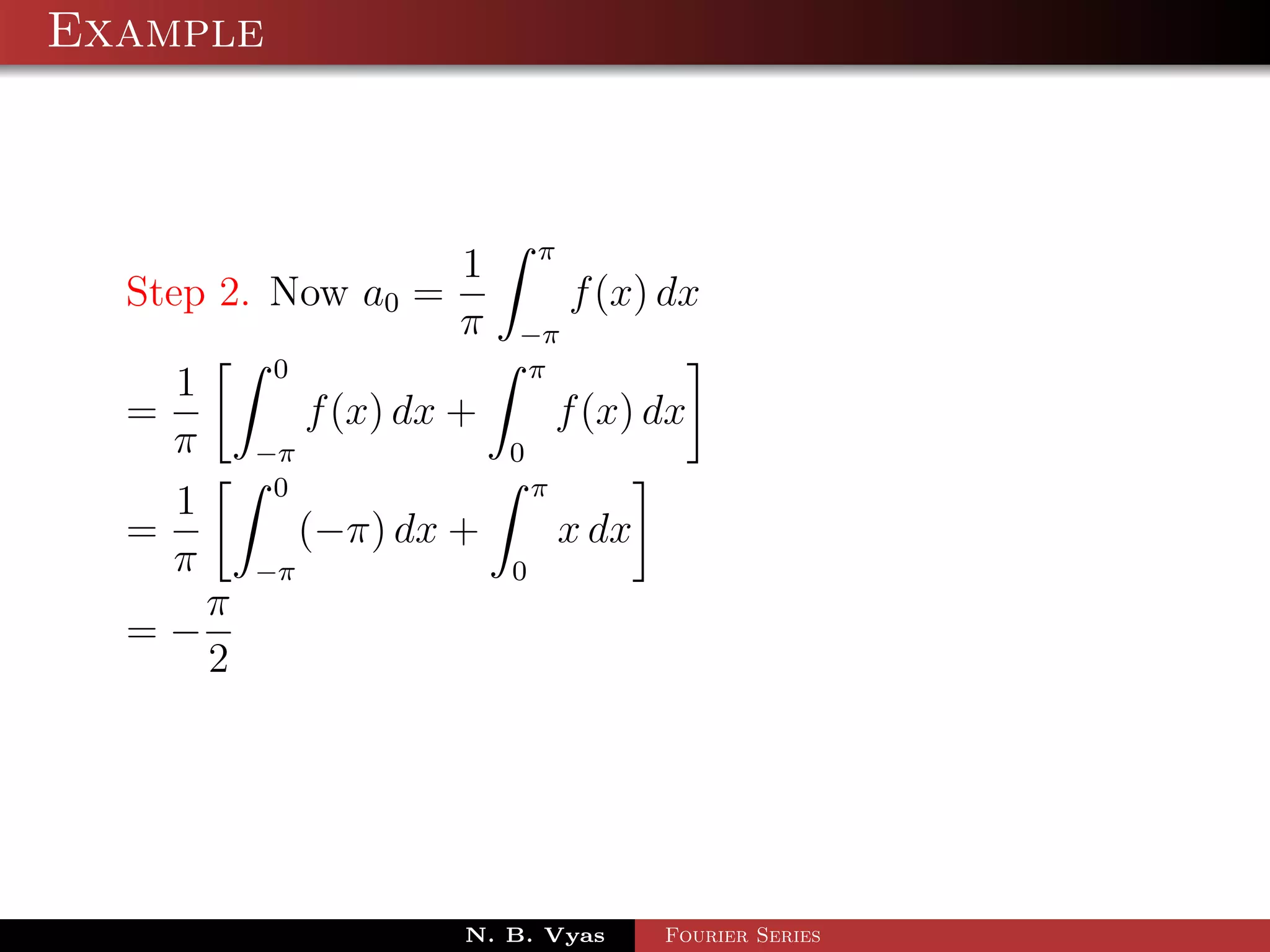 Example



                                  π
                          1
  Step 2. Now a0 =                    f (x) dx
                          π   −π
            0                 π
    1
  =              f (x) dx +           f (x) dx
    π       −π                0
             0                    π
    1
  =              (−π) dx +            x dx
    π       −π                0
        π
  =−
        2




                          N. B. Vyas         Fourier Series
 
