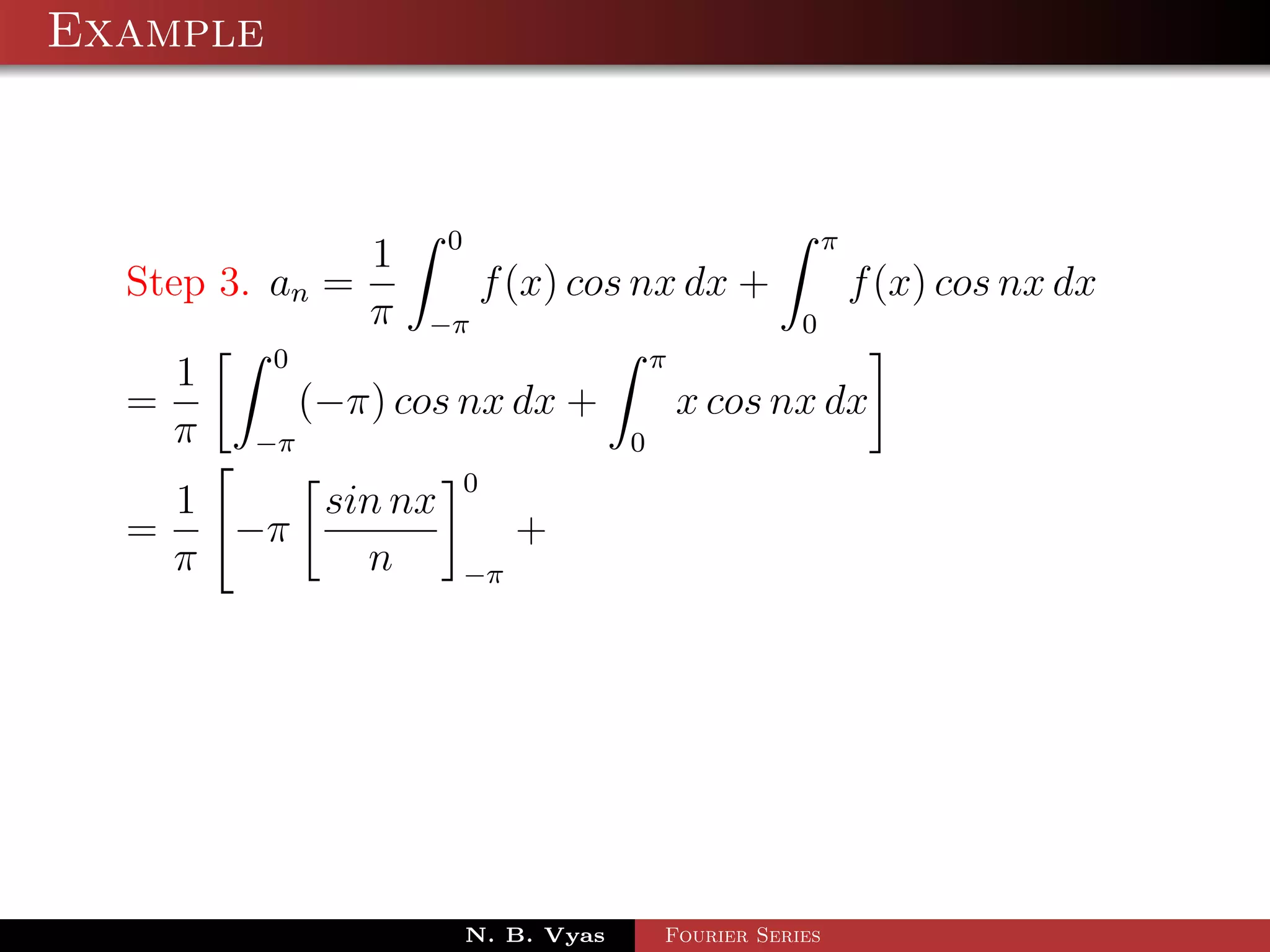 Example



               1 0                           π
  Step 3. an =        f (x) cos nx dx +        f (x) cos nx dx
               π −π                        0
          0                       π
     1
  =         (−π) cos nx dx +        x cos nx dx
    π −π                        0
                      0
      1    sin nx
  =     −π                 +
      π      n        −π




                      N. B. Vyas   Fourier Series
 