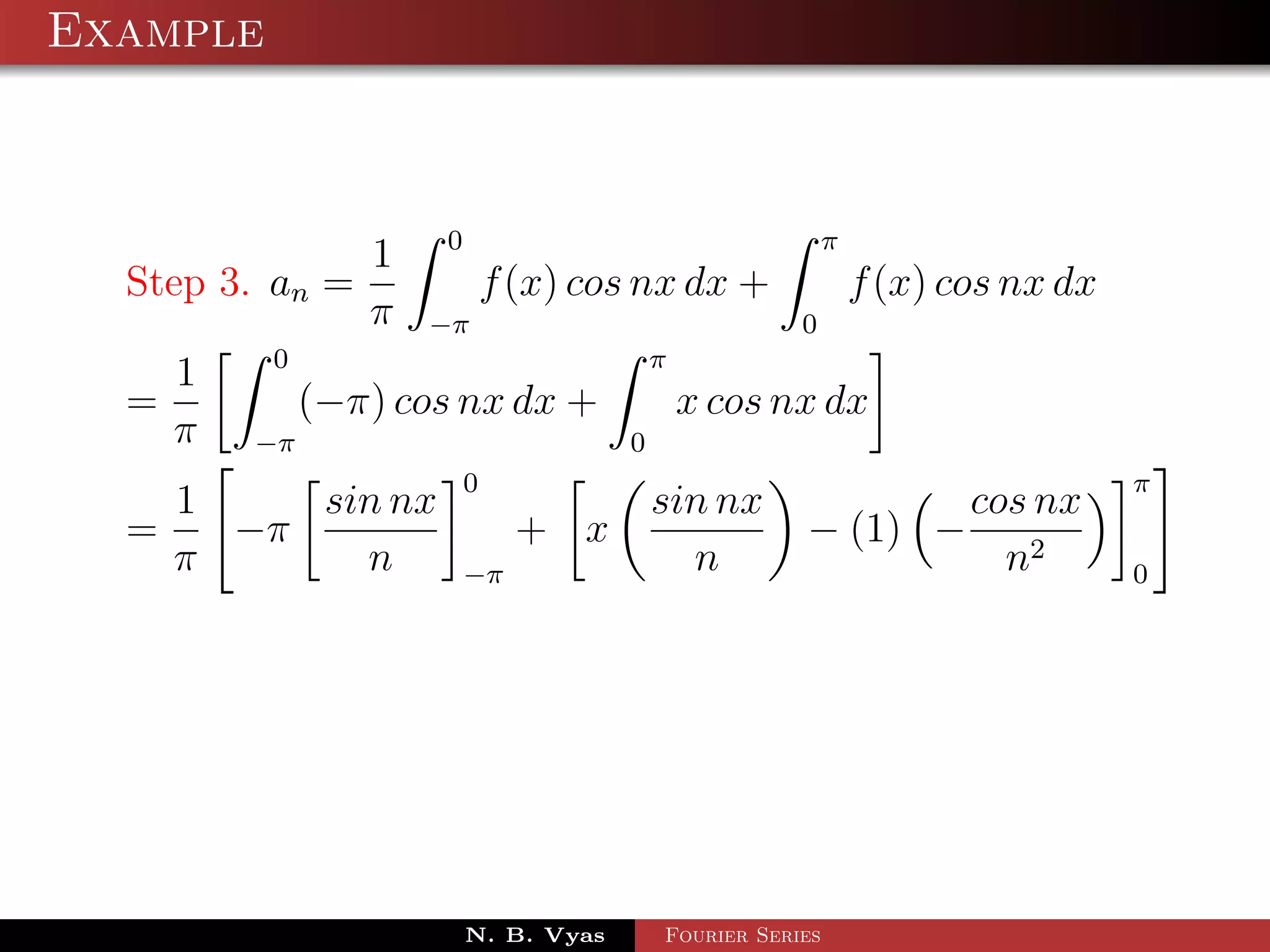Example



               1 0                           π
  Step 3. an =        f (x) cos nx dx +        f (x) cos nx dx
               π −π                        0
          0                       π
     1
  =         (−π) cos nx dx +        x cos nx dx
    π −π                        0
                      0                                           π
      1    sin nx                  sin nx                cos nx
  =     −π                 + x                 − (1) −
      π      n        −π             n                     n2     0




                      N. B. Vyas   Fourier Series
 