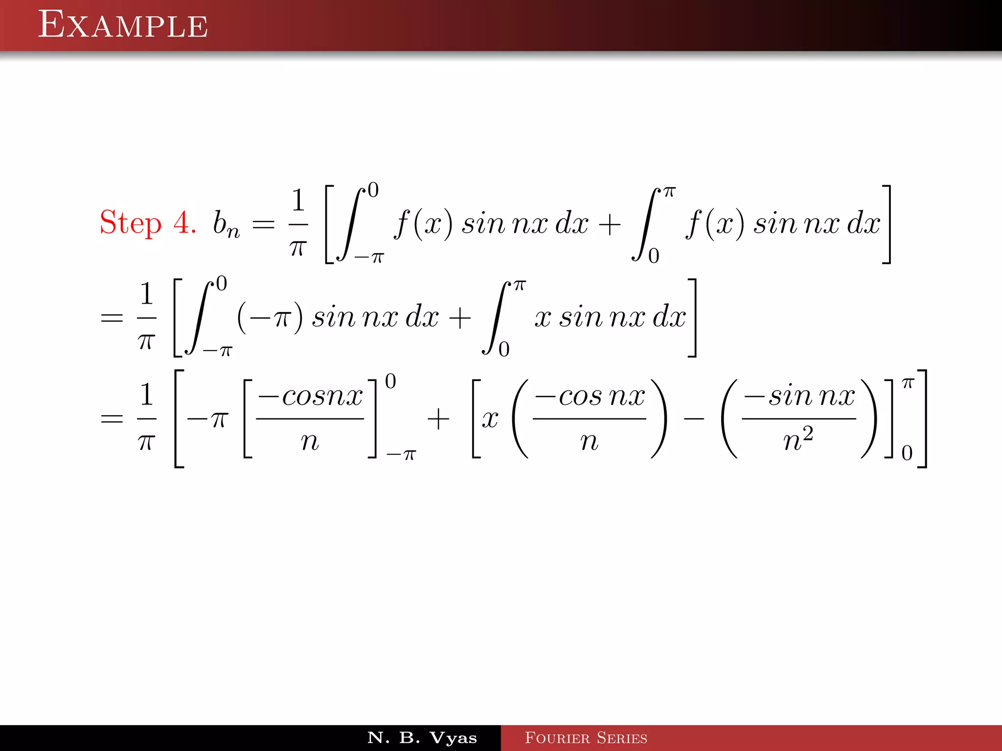 Example



                     0                        π
               1
  Step 4. bn =         f (x) sin nx dx +        f (x) sin nx dx
               π −π                         0
          0                       π
     1
  =         (−π) sin nx dx +        x sin nx dx
    π −π                        0
                        0                                         π
      1    −cosnx                  −cos nx              −sin nx
  =     −π                   + x                    −
      π      n          −π           n                    n2      0




                      N. B. Vyas   Fourier Series
 