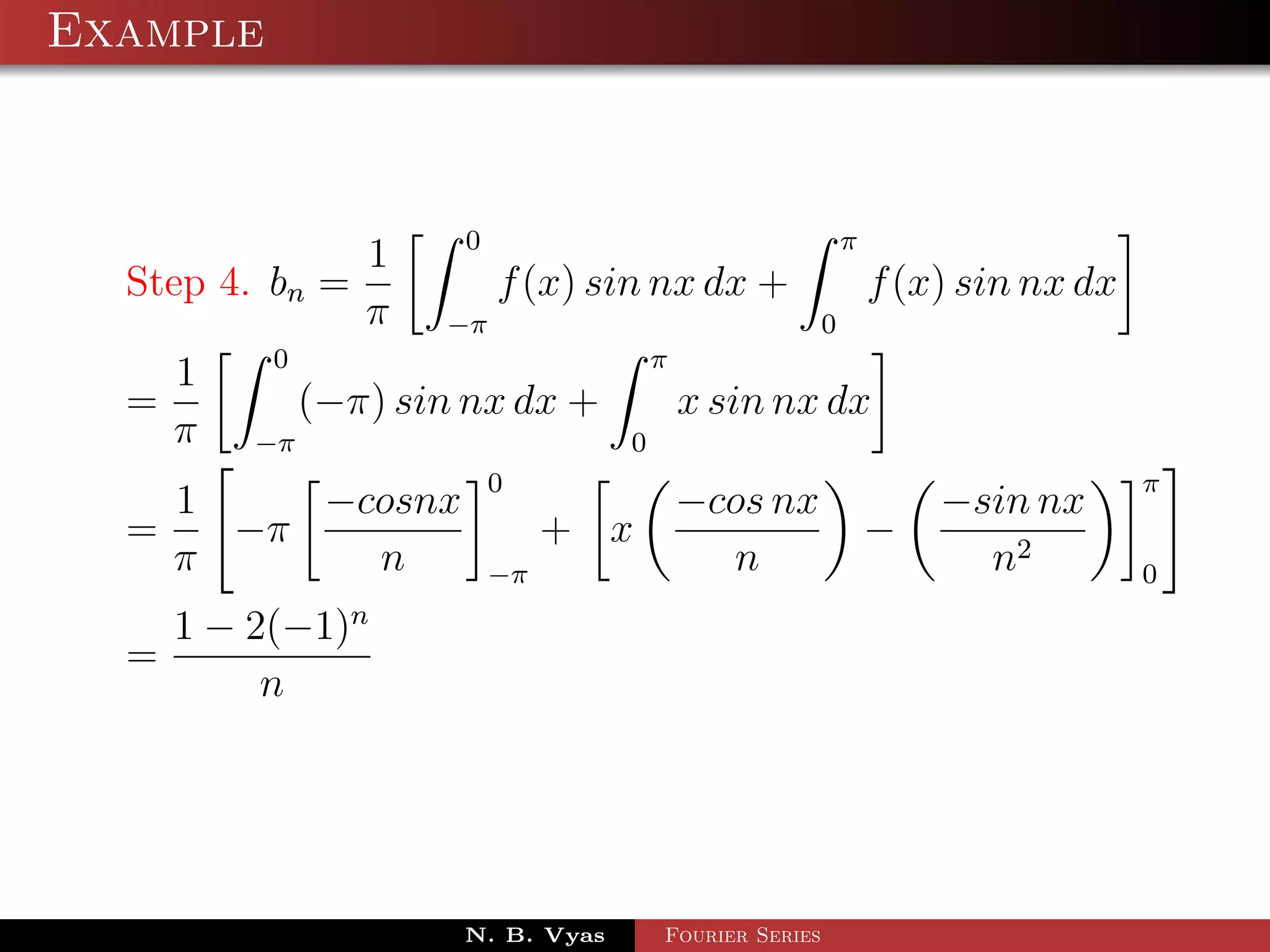 Example



                     0                        π
               1
  Step 4. bn =         f (x) sin nx dx +        f (x) sin nx dx
               π −π                         0
          0                       π
     1
  =         (−π) sin nx dx +        x sin nx dx
    π −π                        0
                        0                                         π
      1    −cosnx                  −cos nx              −sin nx
  =     −π                   + x                    −
      π      n          −π           n                    n2      0
               n
      1 − 2(−1)
  =
           n




                      N. B. Vyas   Fourier Series
 