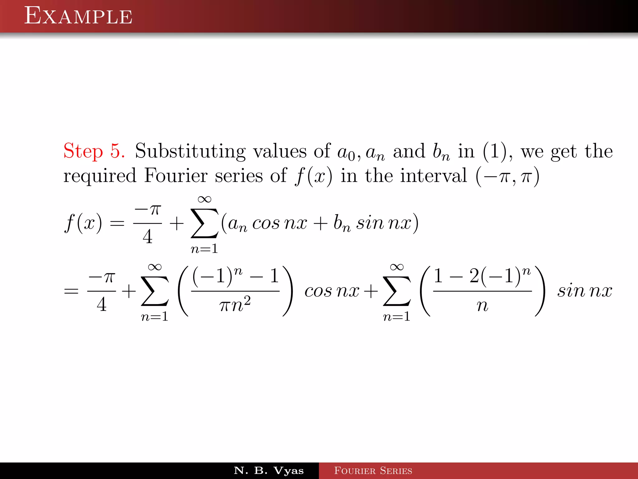 Example




  Step 5. Substituting values of a0 , an and bn in (1), we get the
  required Fourier series of f (x) in the interval (−π, π)
                 ∞
          −π
  f (x) =    +     (an cos nx + bn sin nx)
           4   n=1
           ∞                                  ∞
    −π          (−1)n − 1                             1 − 2(−1)n
  =    +                          cos nx +                         sin nx
     4   n=1
                  πn2                        n=1
                                                           n




                     N. B. Vyas      Fourier Series
 
