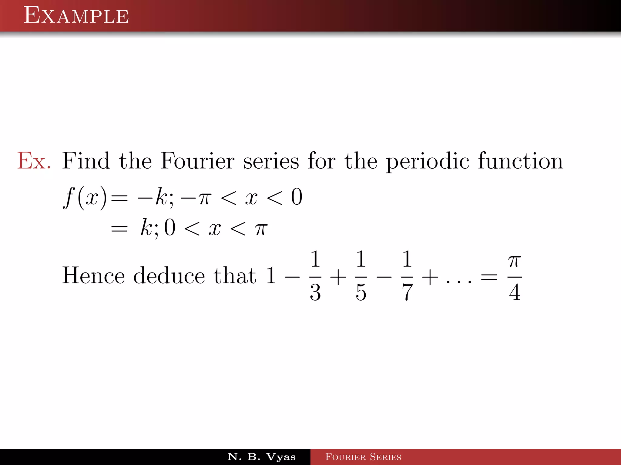 Example




Ex. Find the Fourier series for the periodic function
    f (x)= −k; −π < x < 0
         = k; 0 < x < π
                            1 1 1               π
    Hence deduce that 1 − + − + . . . =
                            3 5 7               4




                    N. B. Vyas   Fourier Series
 
