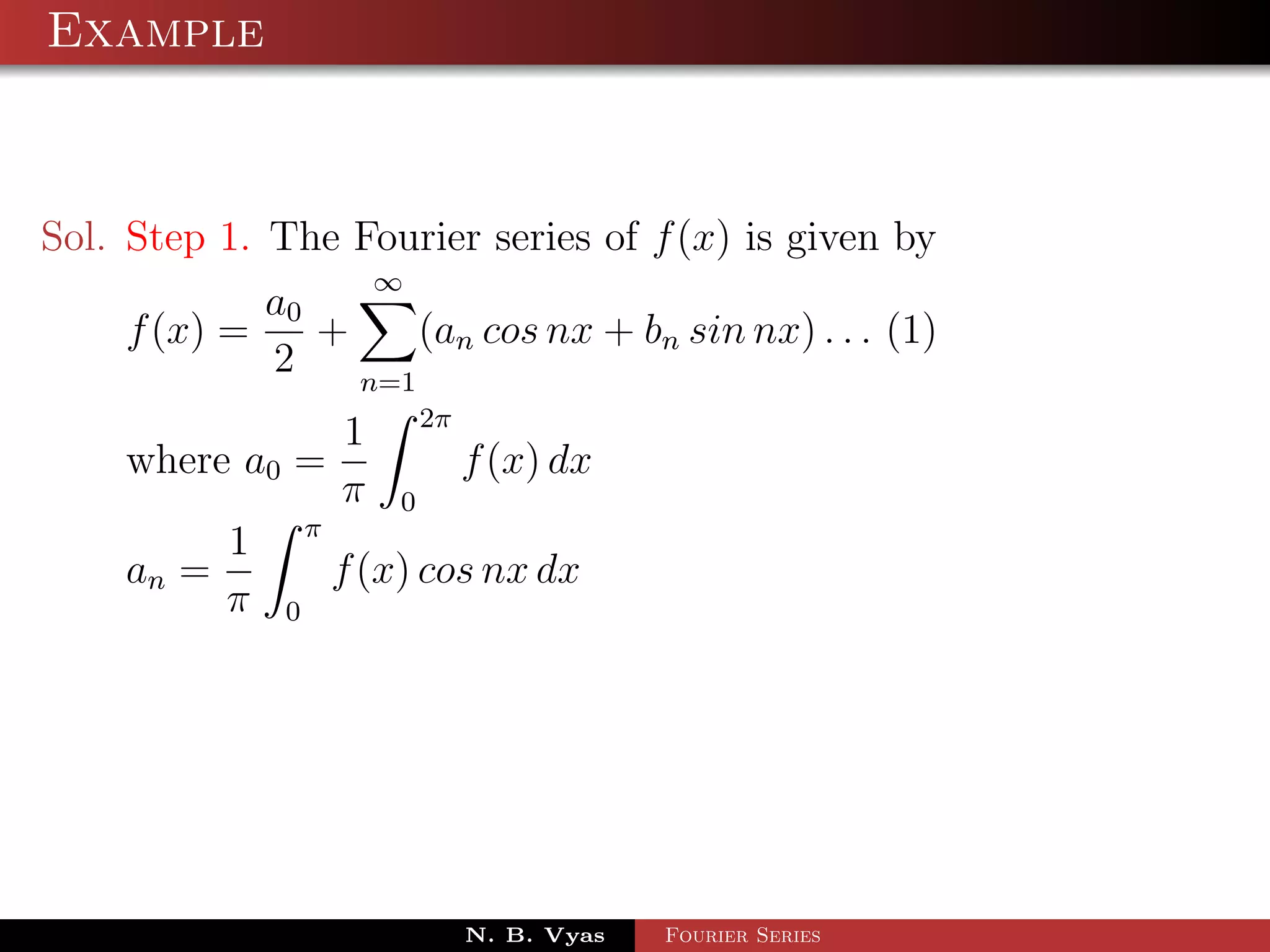 Example



Sol. Step 1. The Fourier series of f (x) is given by
                           ∞
            a0
    f (x) =    +     (an cos nx + bn sin nx) . . . (1)
            2    n=1
                               2π
                       1
    where a0 =                      f (x) dx
                       π   0
                   π
           1
    an =               f (x) cos nx dx
           π   0




                                    N. B. Vyas   Fourier Series
 