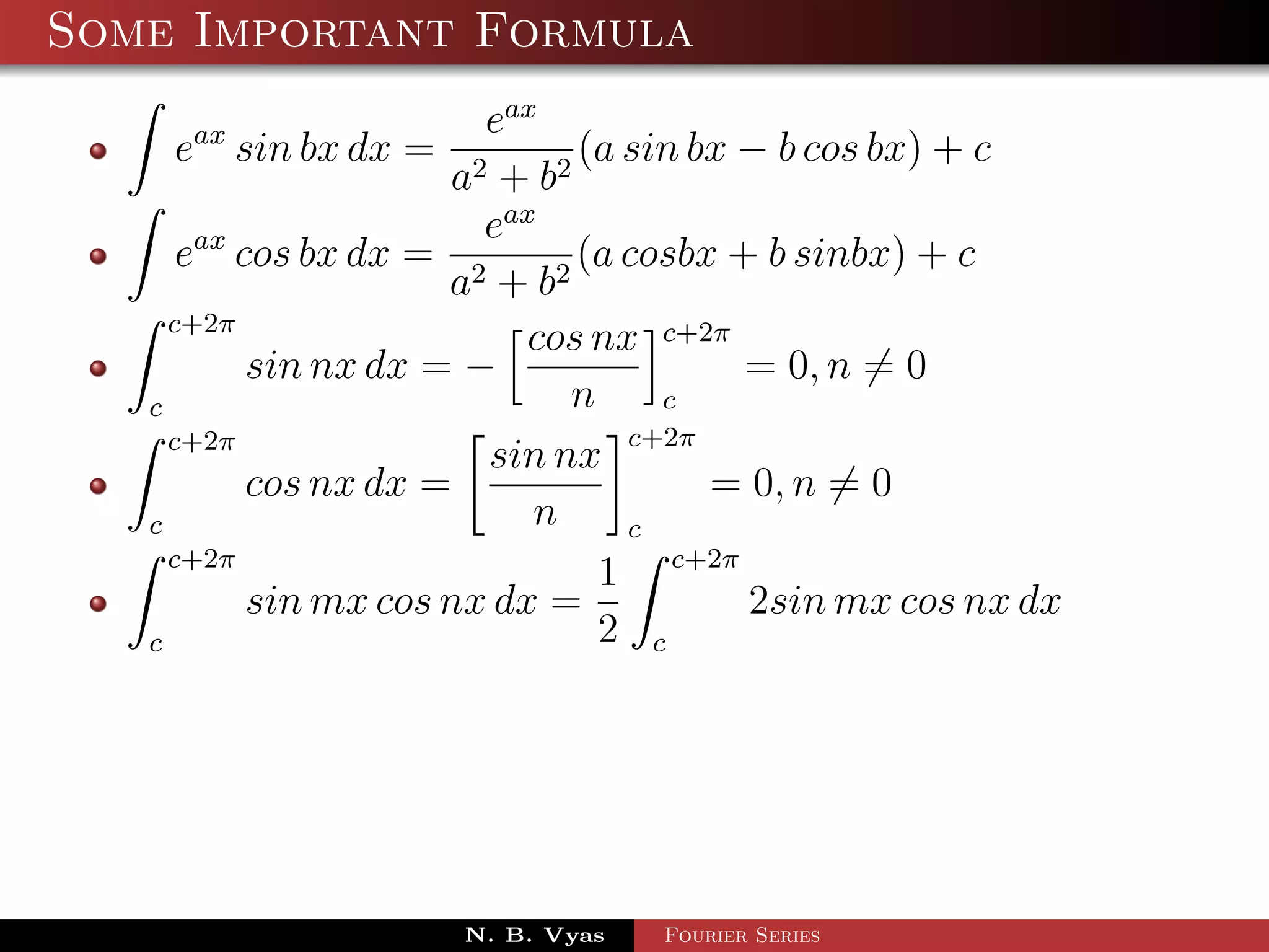 Some Important Formula
                        eax
    eax sin bx dx =            (a sin bx − b cos bx) + c
                      a2 + b 2
                        eax
      eax cos bx dx = 2        (a cosbx + b sinbx) + c
                      a + b2
     c+2π
                           cos nx c+2π
           sin nx dx = −                 = 0, n = 0
   c                          n     c
     c+2π                         c+2π
                        sin nx
           cos nx dx =                 = 0, n = 0
   c                       n      c
     c+2π
                                1 c+2π
           sin mx cos nx dx =            2sin mx cos nx dx
   c                            2 c




                      N. B. Vyas   Fourier Series
 