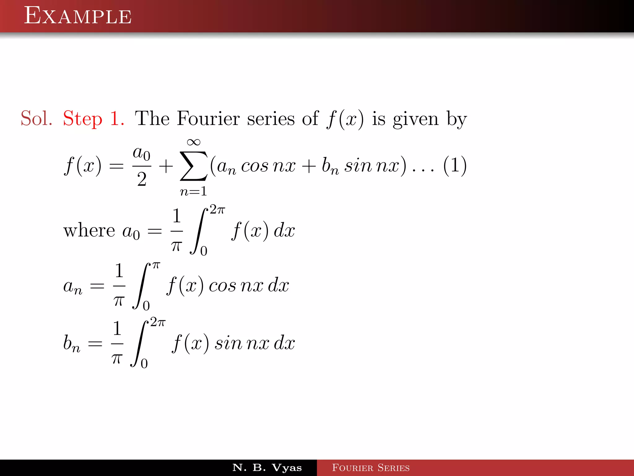 Example



Sol. Step 1. The Fourier series of f (x) is given by
                         ∞
            a0
    f (x) =    +     (an cos nx + bn sin nx) . . . (1)
            2    n=1
                             2π
                     1
    where a0 =                    f (x) dx
                     π   0
                 π
         1
    an =             f (x) cos nx dx
         π    0
               2π
         1
    bn =             f (x) sin nx dx
         π   0




                                  N. B. Vyas   Fourier Series
 