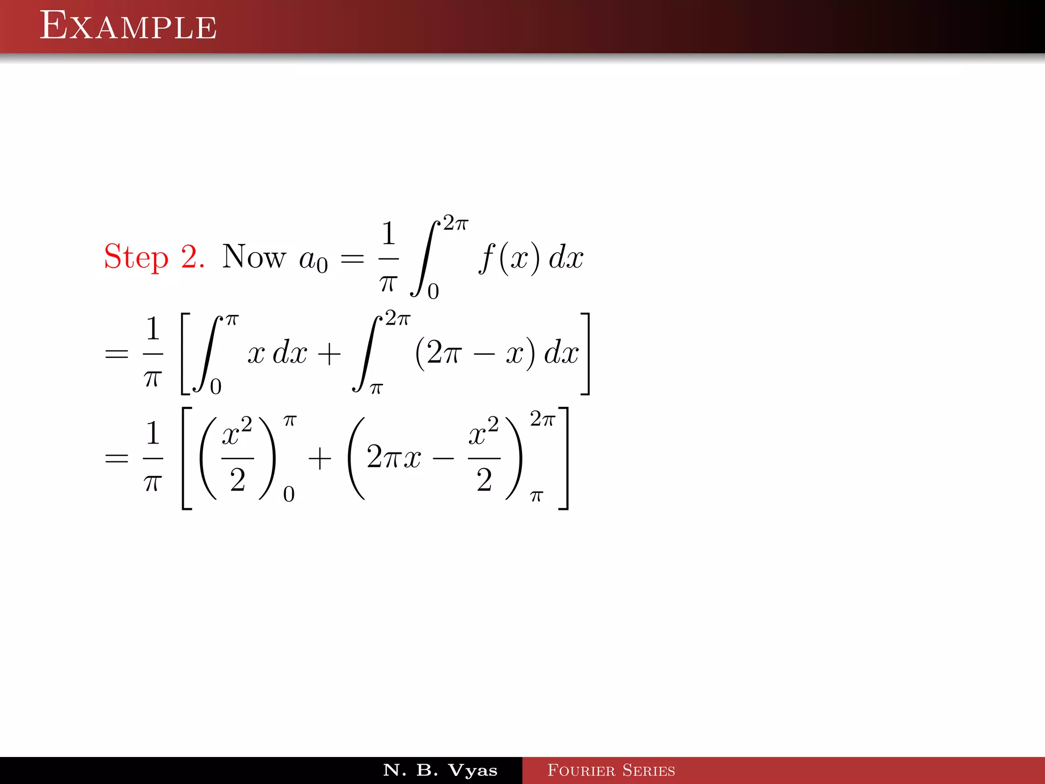 Example



                    1 2π
  Step 2. Now a0 =          f (x) dx
                    π 0
          π          2π
     1
  =         x dx +      (2π − x) dx
    π 0            π
               π                   2π
    1     x2               x2
  =                + 2πx −
    π     2    0           2       π




                      N. B. Vyas       Fourier Series
 