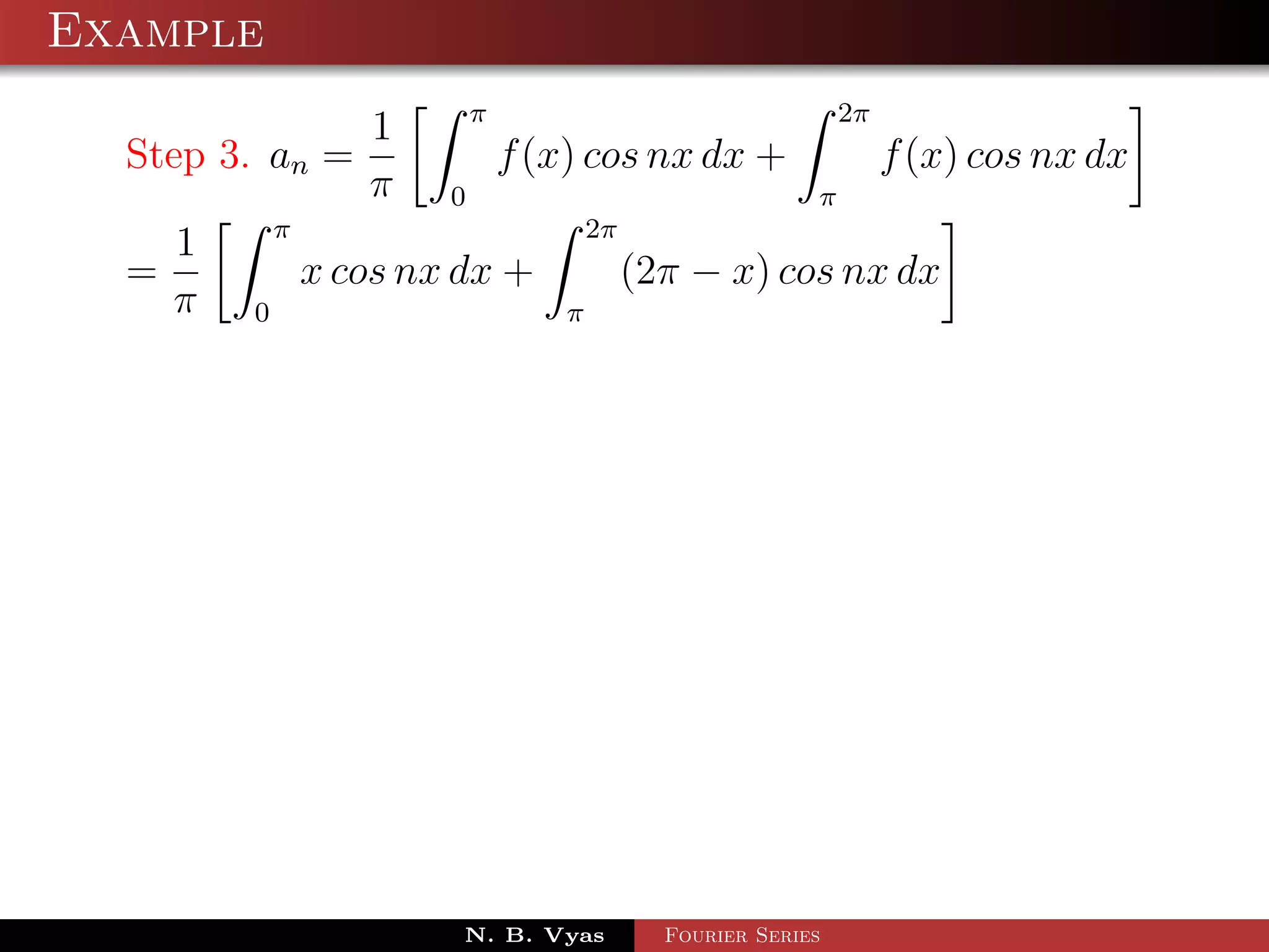 Example
                            π                                   2π
                   1
  Step 3. an =                  f (x) cos nx dx +                    f (x) cos nx dx
                   π    0                                   π
            π                           2π
    1
  =             x cos nx dx +                (2π − x) cos nx dx
    π   0                           π




                         N. B. Vyas            Fourier Series
 