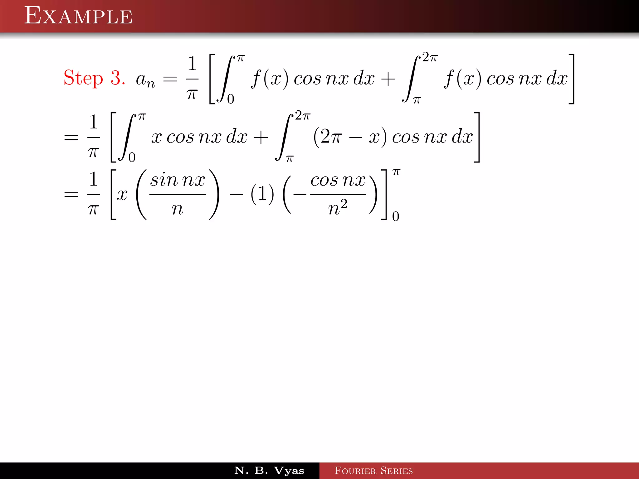 Example
                         π                             2π
                 1
  Step 3. an =               f (x) cos nx dx +              f (x) cos nx dx
                 π   0                             π
        π                  2π
    1
  =       x cos nx dx +       (2π − x) cos nx dx
    π 0                  π
                                       π
    1     sin nx             cos nx
  =   x            − (1) −
    π        n                  n2     0




                     N. B. Vyas       Fourier Series
 