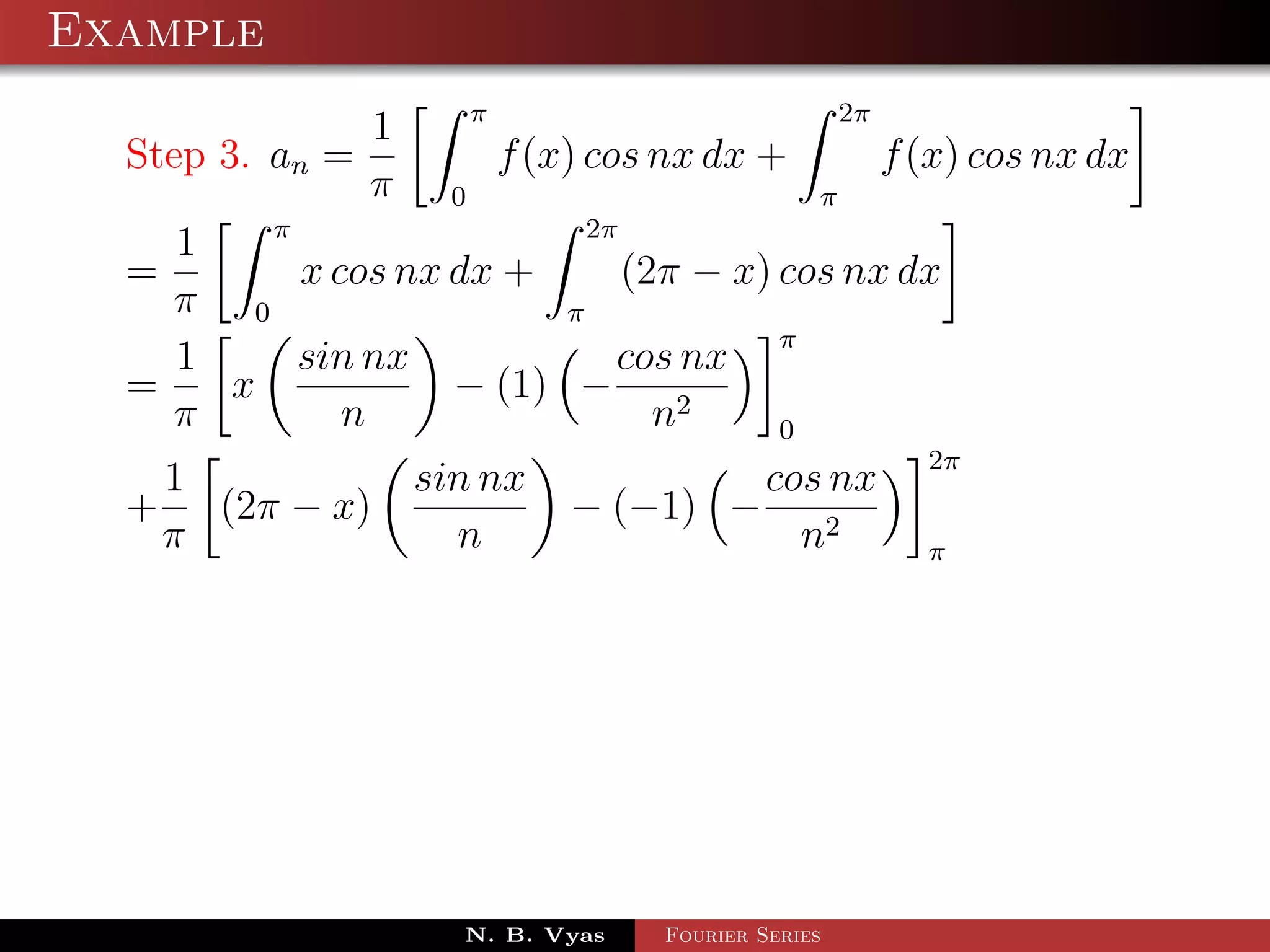 Example
                           π                             2π
                 1
  Step 3. an =                 f (x) cos nx dx +              f (x) cos nx dx
                 π     0                             π
        π                  2π
    1
  =       x cos nx dx +       (2π − x) cos nx dx
    π 0                  π
                                       π
    1     sin nx             cos nx
  =   x            − (1) −
    π        n                  n2     0
                                                                2π
   1                 sin nx                 cos nx
  + (2π − x)                       − (−1) −
   π                   n                      n2                π




                       N. B. Vyas       Fourier Series
 