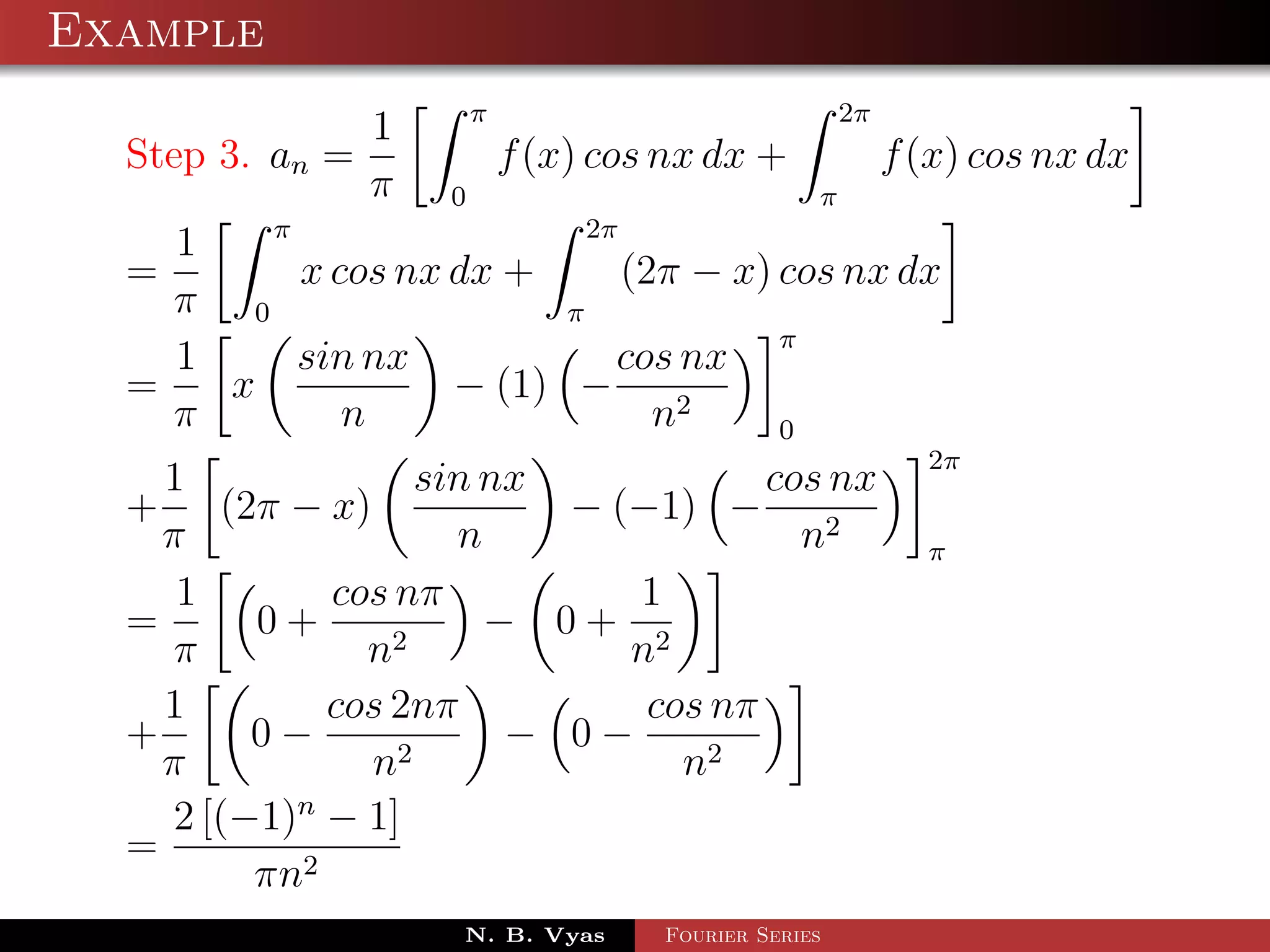 Example
                         π                             2π
                 1
  Step 3. an =               f (x) cos nx dx +              f (x) cos nx dx
                 π   0                             π
        π                  2π
    1
  =       x cos nx dx +       (2π − x) cos nx dx
    π 0                  π
                                       π
    1     sin nx             cos nx
  =   x            − (1) −
    π        n                  n2     0
                                                              2π
    1               sin nx            cos nx
  + (2π − x)               − (−1) −
    π                 n                 n2                    π
     1        cos nπ          1
  =       0+      2
                        − 0+ 2
     π          n             n
    1         cos 2nπ          cos nπ
  +       0−      2
                         − 0−
    π           n                n2
     2 [(−1)n − 1]
  =
          πn2
                     N. B. Vyas       Fourier Series
 