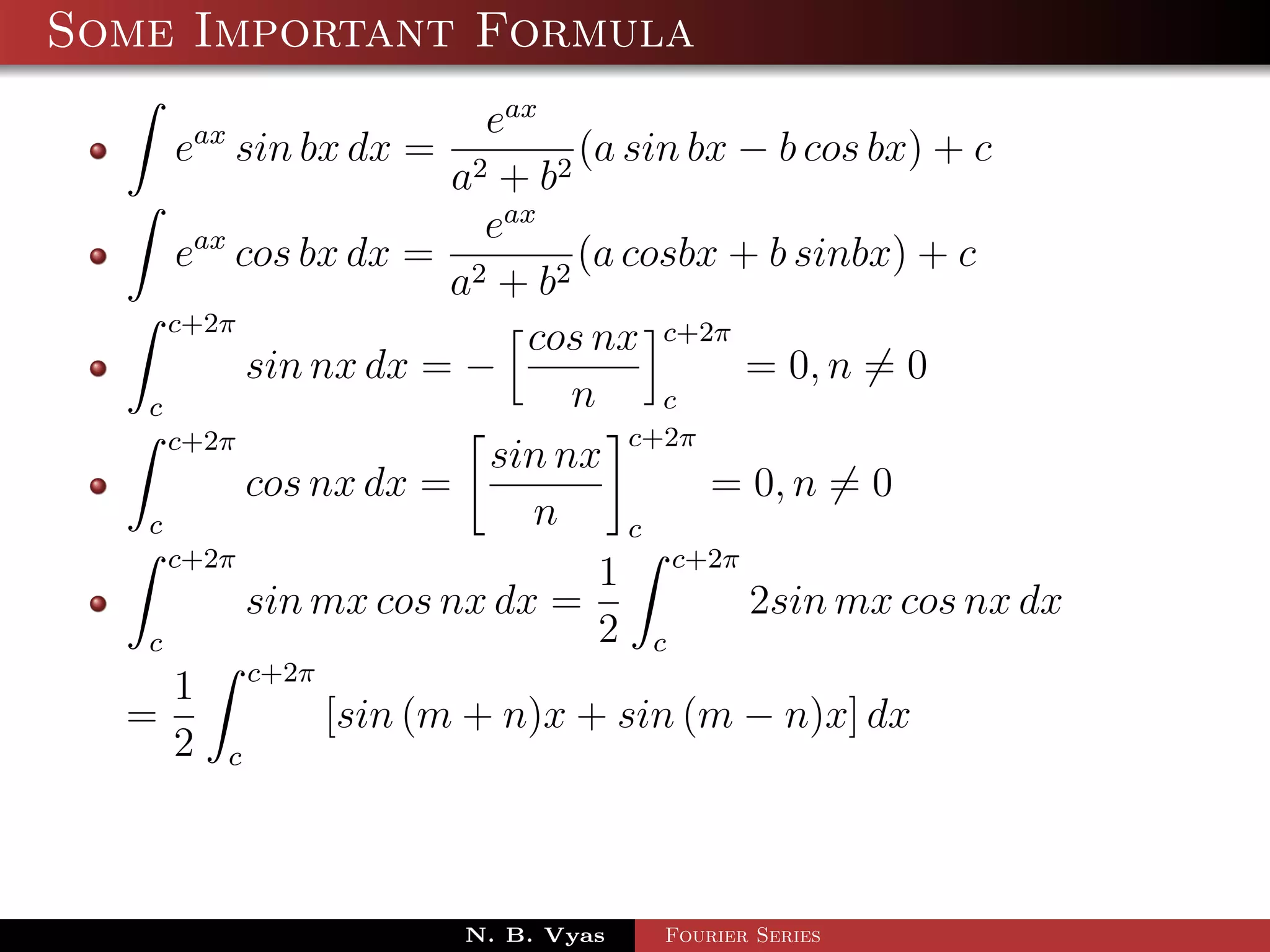 Some Important Formula
                         eax
    eax sin bx dx =             (a sin bx − b cos bx) + c
                       a2 + b 2
                         eax
      eax cos bx dx = 2         (a cosbx + b sinbx) + c
                       a + b2
     c+2π
                            cos nx c+2π
           sin nx dx = −                  = 0, n = 0
   c                           n     c
     c+2π                          c+2π
                         sin nx
           cos nx dx =                  = 0, n = 0
   c                        n      c
     c+2π
                                 1 c+2π
           sin mx cos nx dx =             2sin mx cos nx dx
   c                             2 c
     1 c+2π
  =             [sin (m + n)x + sin (m − n)x] dx
     2 c



                      N. B. Vyas   Fourier Series
 