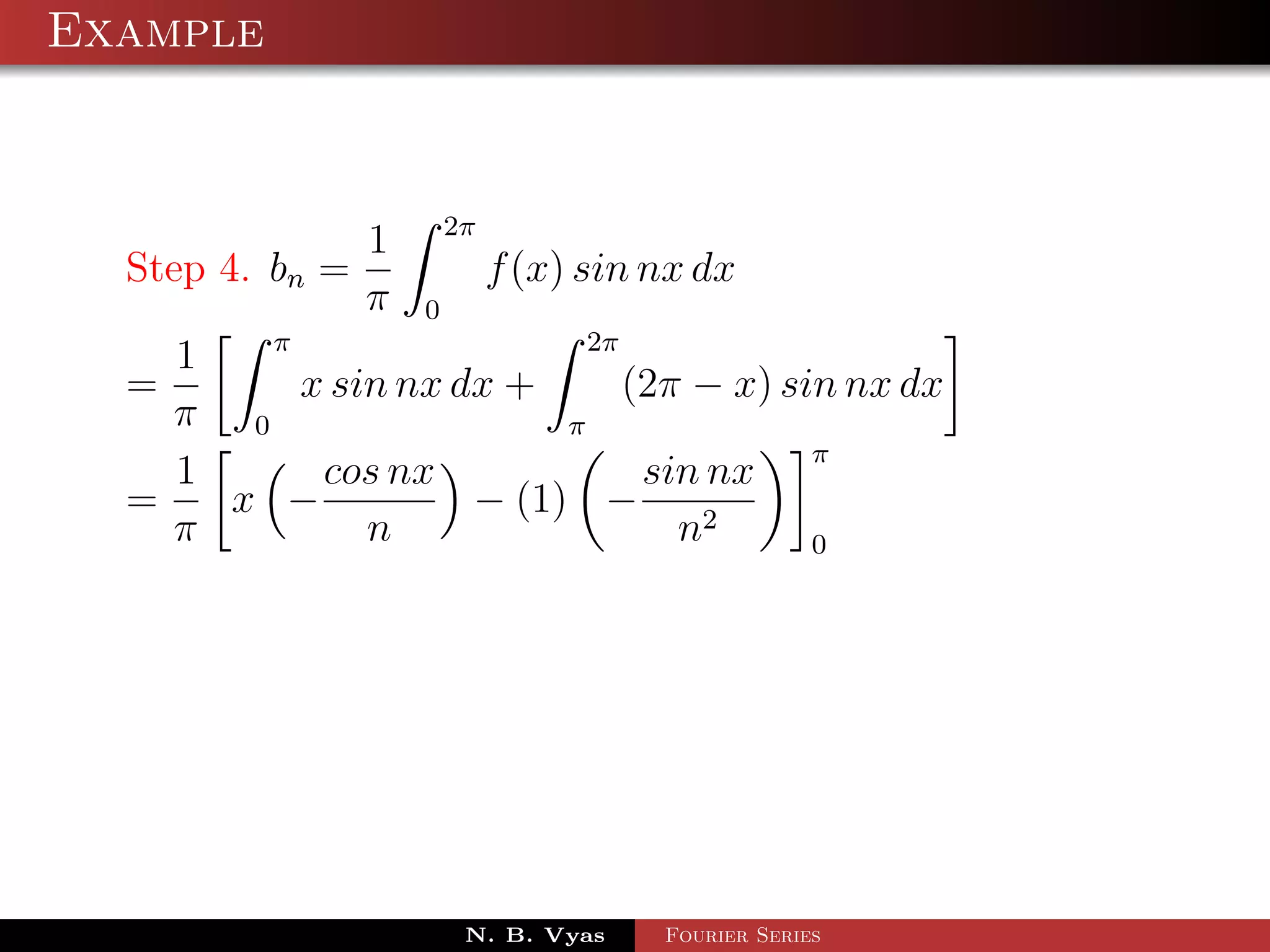 Example



                1 2π
  Step 4. bn =         f (x) sin nx dx
                π 0
          π                   2π
     1
  =         x sin nx dx +        (2π − x) sin nx dx
    π 0                     π
                                            π
     1       cos nx               sin nx
  =     x −           − (1) −
    π           n                   n2      0




                      N. B. Vyas   Fourier Series
 