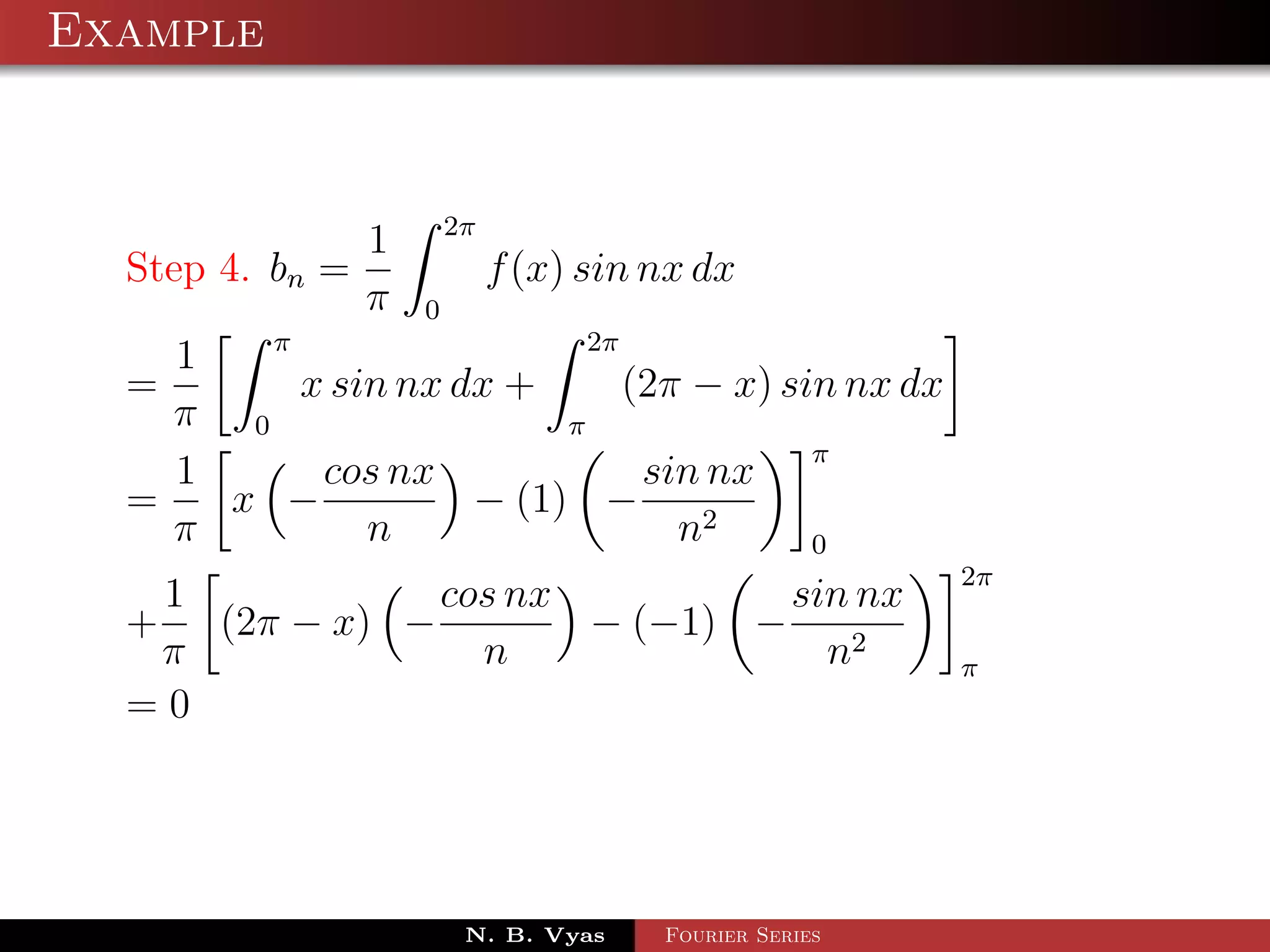 Example



                1 2π
  Step 4. bn =         f (x) sin nx dx
                π 0
          π                   2π
     1
  =         x sin nx dx +        (2π − x) sin nx dx
    π 0                     π
                                            π
     1       cos nx               sin nx
  =     x −           − (1) −
    π           n                   n2      0
                                                      2π
   1           cos nx          sin nx
  + (2π − x) −        − (−1) −
   π             n               n2                   π
  =0




                      N. B. Vyas   Fourier Series
 