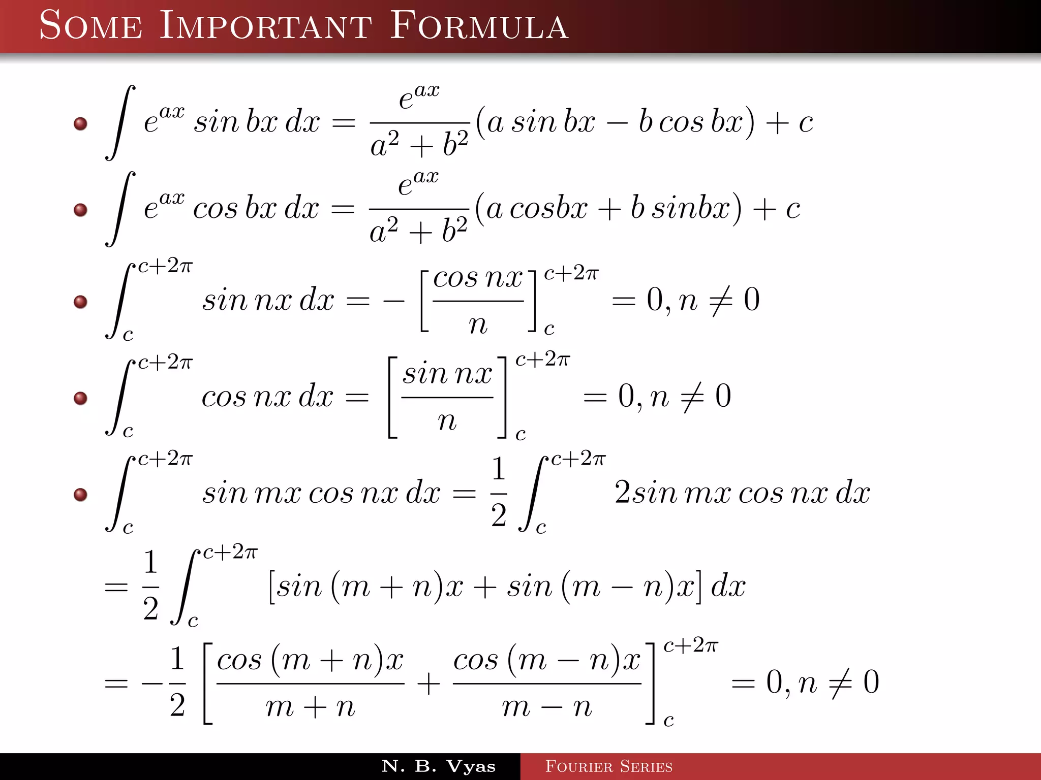 Some Important Formula
                         eax
     eax sin bx dx =            (a sin bx − b cos bx) + c
                       a2 + b 2
                         eax
      eax cos bx dx = 2         (a cosbx + b sinbx) + c
                       a + b2
     c+2π
                            cos nx c+2π
           sin nx dx = −                  = 0, n = 0
   c                           n     c
     c+2π                          c+2π
                         sin nx
           cos nx dx =                  = 0, n = 0
   c                        n      c
     c+2π
                                 1 c+2π
           sin mx cos nx dx =             2sin mx cos nx dx
   c                             2 c
     1 c+2π
  =             [sin (m + n)x + sin (m − n)x] dx
     2 c
                                              c+2π
        1 cos (m + n)x cos (m − n)x
  =−                      +                        = 0, n = 0
        2       m+n               m−n         c
                       N. B. Vyas   Fourier Series
 