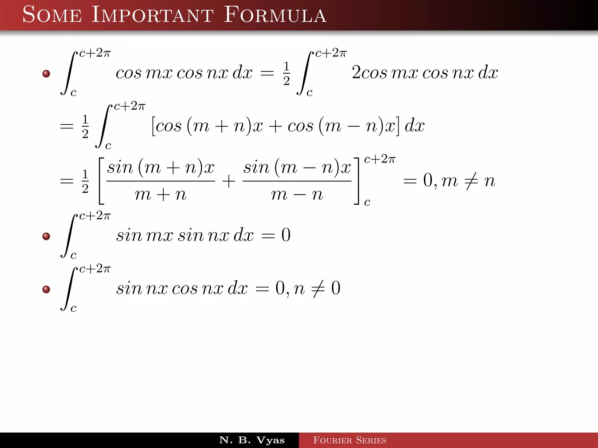 Some Important Formula
       c+2π                                   c+2π
                                      1
               cos mx cos nx dx =     2
                                                     2cos mx cos nx dx
   c                                      c
               c+2π
       1
  =    2
                      [cos (m + n)x + cos (m − n)x] dx
           c
                                                       c+2π
       1   sin (m + n)x sin (m − n)x
  =    2
                       +                                       = 0, m = n
              m+n          m−n                         c
       c+2π
               sin mx sin nx dx = 0
   c
       c+2π
               sin nx cos nx dx = 0, n = 0
   c




                             N. B. Vyas       Fourier Series
 