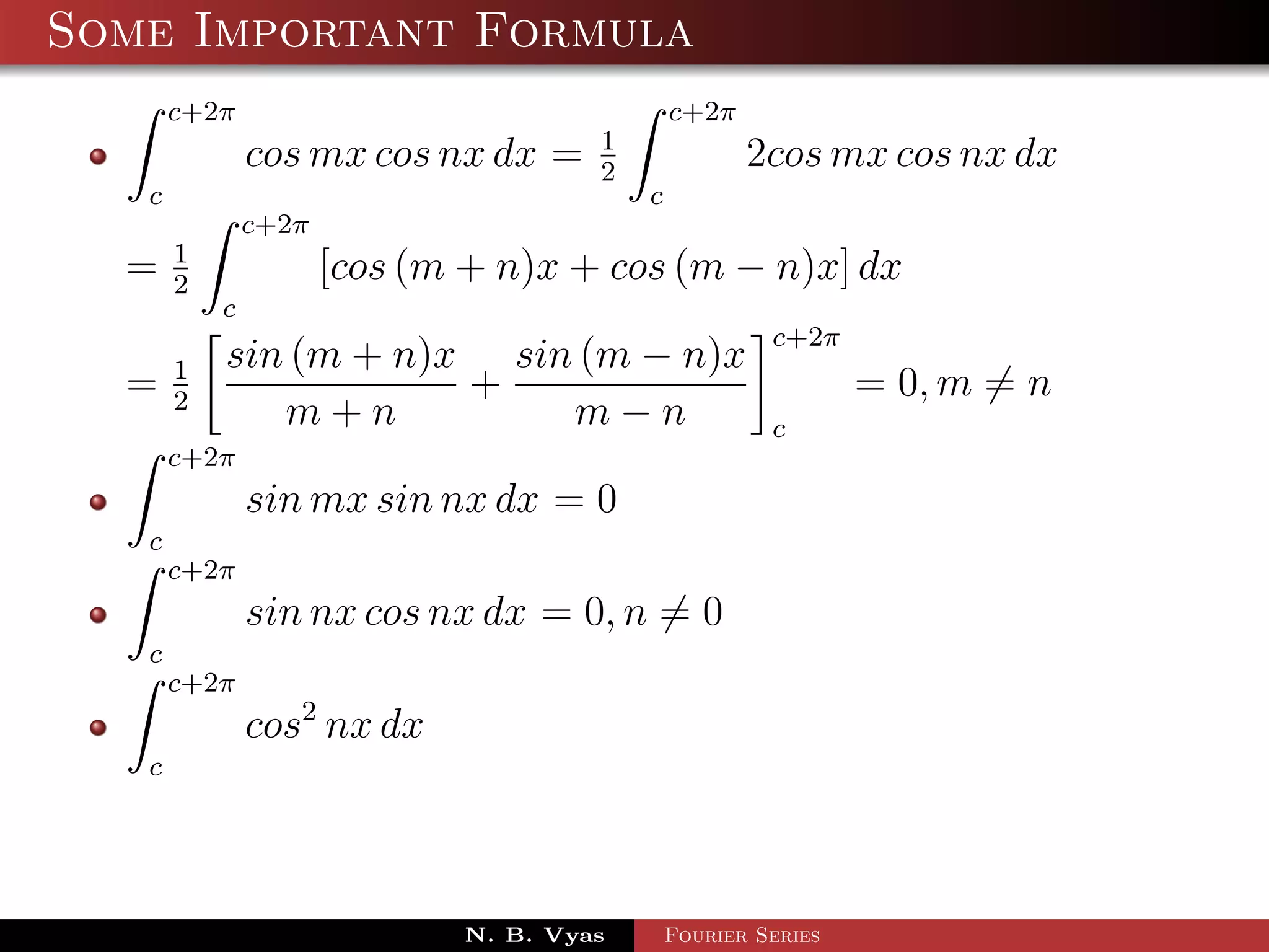 Some Important Formula
       c+2π                                   c+2π
                                      1
               cos mx cos nx dx =     2
                                                     2cos mx cos nx dx
   c                                      c
               c+2π
       1
  =    2
                      [cos (m + n)x + cos (m − n)x] dx
           c
                                                       c+2π
       1   sin (m + n)x sin (m − n)x
  =    2
                       +                                       = 0, m = n
              m+n          m−n                         c
       c+2π
               sin mx sin nx dx = 0
   c
       c+2π
               sin nx cos nx dx = 0, n = 0
   c
       c+2π
               cos2 nx dx
   c




                             N. B. Vyas       Fourier Series
 