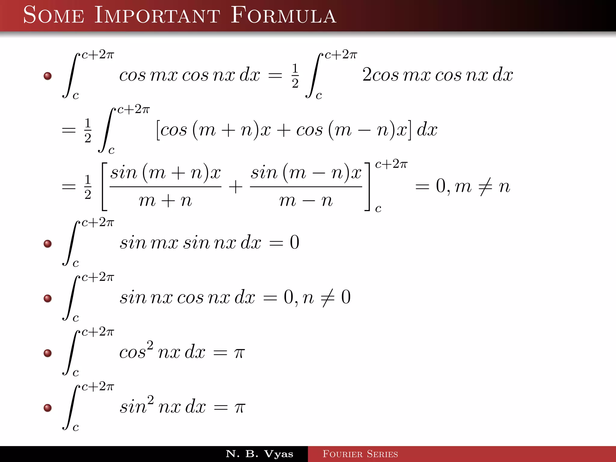 Some Important Formula
       c+2π                                   c+2π
                                      1
               cos mx cos nx dx =     2
                                                     2cos mx cos nx dx
   c                                      c
               c+2π
       1
  =    2
                      [cos (m + n)x + cos (m − n)x] dx
           c
                                                       c+2π
       1   sin (m + n)x sin (m − n)x
  =    2
                       +                                       = 0, m = n
              m+n          m−n                         c
       c+2π
               sin mx sin nx dx = 0
   c
       c+2π
               sin nx cos nx dx = 0, n = 0
   c
       c+2π
               cos2 nx dx = π
   c
       c+2π
               sin2 nx dx = π
   c
                             N. B. Vyas       Fourier Series
 