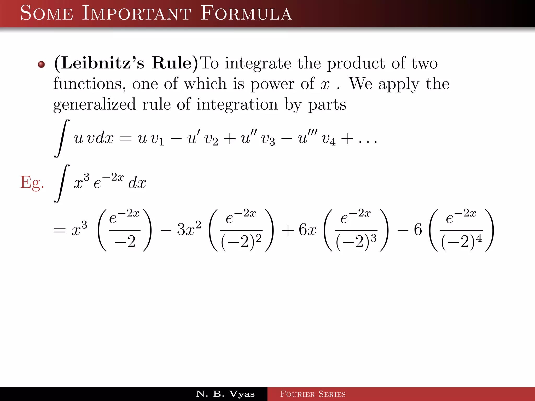 Some Important Formula

      (Leibnitz’s Rule)To integrate the product of two
      functions, one of which is power of x . We apply the
      generalized rule of integration by parts
        u vdx = u v1 − u v2 + u v3 − u v4 + . . .

Eg.     x3 e−2x dx
             e−2x             e−2x                e−2x         e−2x
      = x3           − 3x2            + 6x               −6
              −2             (−2)2               (−2)3        (−2)4




                         N. B. Vyas   Fourier Series
 