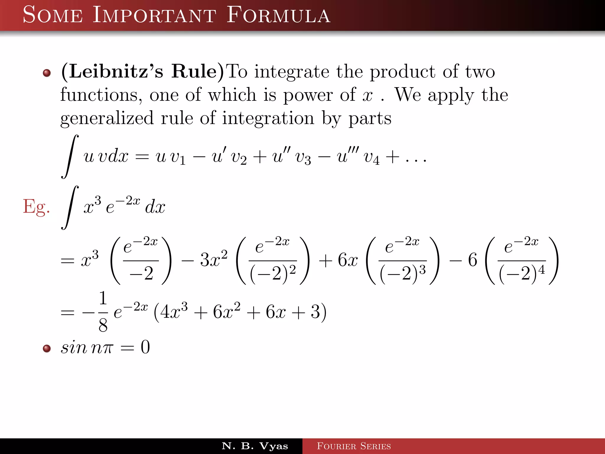 Some Important Formula

      (Leibnitz’s Rule)To integrate the product of two
      functions, one of which is power of x . We apply the
      generalized rule of integration by parts
        u vdx = u v1 − u v2 + u v3 − u v4 + . . .

Eg.     x3 e−2x dx
             e−2x             e−2x                e−2x         e−2x
      = x3           − 3x2            + 6x               −6
              −2             (−2)2               (−2)3        (−2)4
           1
      = − e−2x (4x3 + 6x2 + 6x + 3)
           8
      sin nπ = 0



                         N. B. Vyas   Fourier Series
 