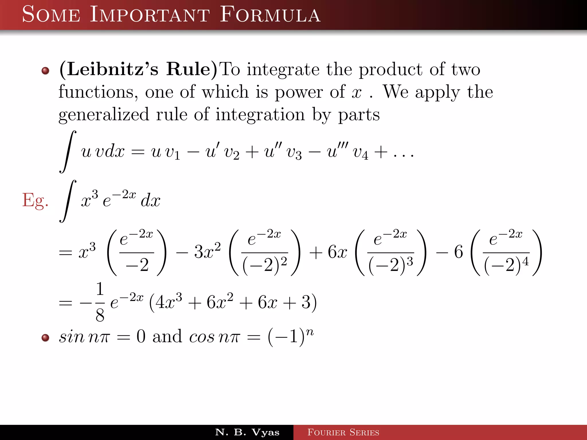 Some Important Formula

      (Leibnitz’s Rule)To integrate the product of two
      functions, one of which is power of x . We apply the
      generalized rule of integration by parts
        u vdx = u v1 − u v2 + u v3 − u v4 + . . .

Eg.     x3 e−2x dx
             e−2x             e−2x                e−2x         e−2x
      = x3           − 3x2            + 6x               −6
              −2             (−2)2               (−2)3        (−2)4
           1
      = − e−2x (4x3 + 6x2 + 6x + 3)
           8
      sin nπ = 0 and cos nπ = (−1)n



                         N. B. Vyas   Fourier Series
 