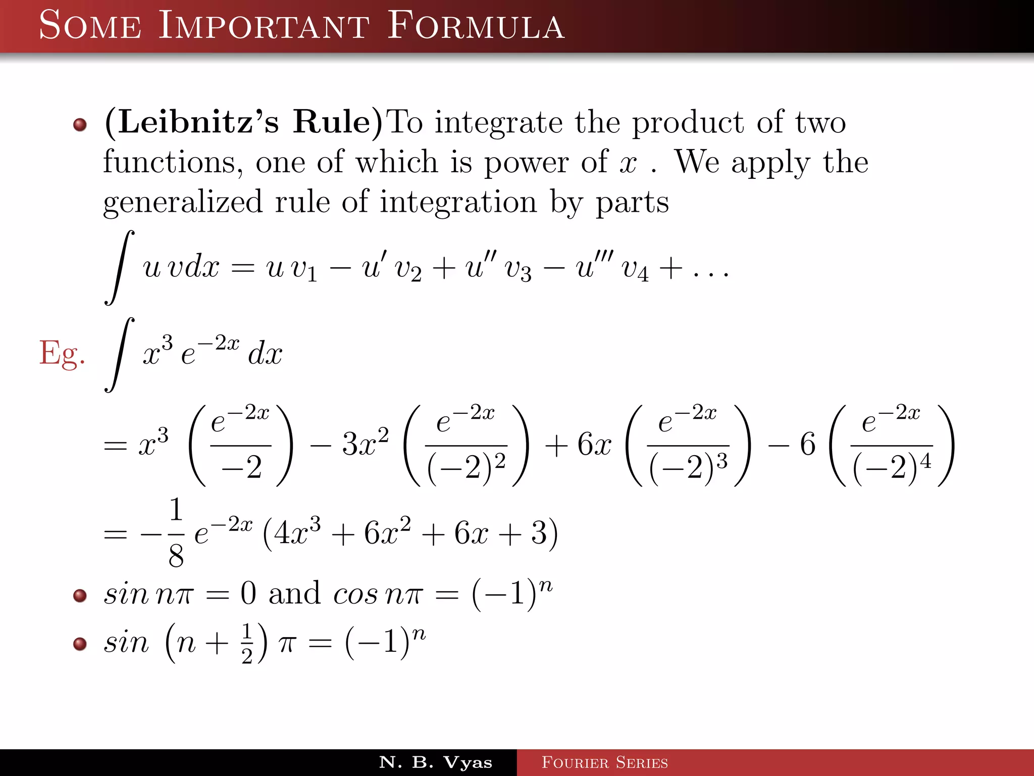 Some Important Formula

      (Leibnitz’s Rule)To integrate the product of two
      functions, one of which is power of x . We apply the
      generalized rule of integration by parts
        u vdx = u v1 − u v2 + u v3 − u v4 + . . .

Eg.     x3 e−2x dx
             e−2x             e−2x                e−2x         e−2x
      = x3           − 3x2            + 6x               −6
              −2             (−2)2               (−2)3        (−2)4
           1
      = − e−2x (4x3 + 6x2 + 6x + 3)
           8
      sin nπ = 0 and cos nπ = (−1)n
      sin n + 1 π = (−1)n
               2



                         N. B. Vyas   Fourier Series
 