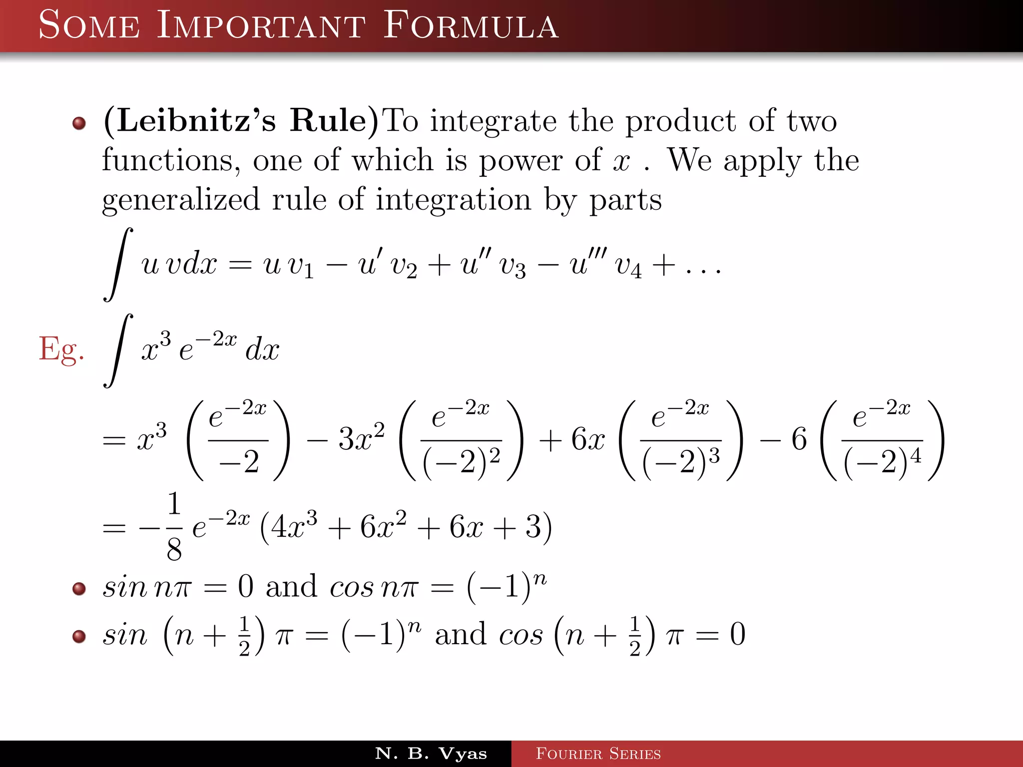 Some Important Formula

      (Leibnitz’s Rule)To integrate the product of two
      functions, one of which is power of x . We apply the
      generalized rule of integration by parts
        u vdx = u v1 − u v2 + u v3 − u v4 + . . .

Eg.     x3 e−2x dx
             e−2x             e−2x                e−2x             e−2x
      = x3           − 3x2            + 6x                   −6
              −2             (−2)2               (−2)3            (−2)4
           1
      = − e−2x (4x3 + 6x2 + 6x + 3)
           8
      sin nπ = 0 and cos nπ = (−1)n
      sin n + 1 π = (−1)n and cos n +
               2
                                                1
                                                2
                                                       π=0


                         N. B. Vyas   Fourier Series
 