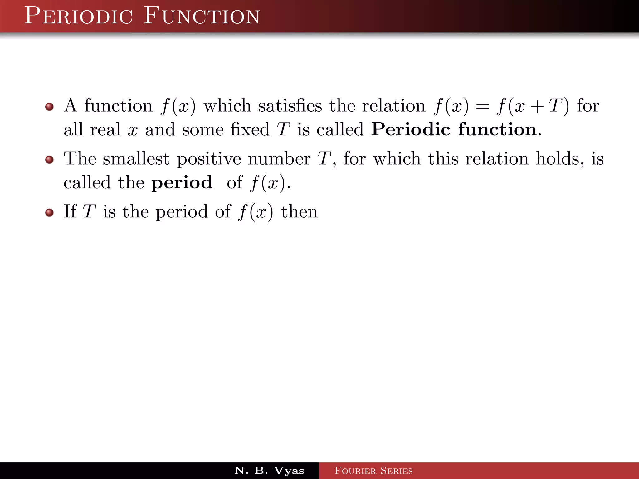 Periodic Function


  A function f (x) which satisﬁes the relation f (x) = f (x + T ) for
  all real x and some ﬁxed T is called Periodic function.
  The smallest positive number T , for which this relation holds, is
  called the period of f (x).
  If T is the period of f (x) then




                       N. B. Vyas    Fourier Series
 