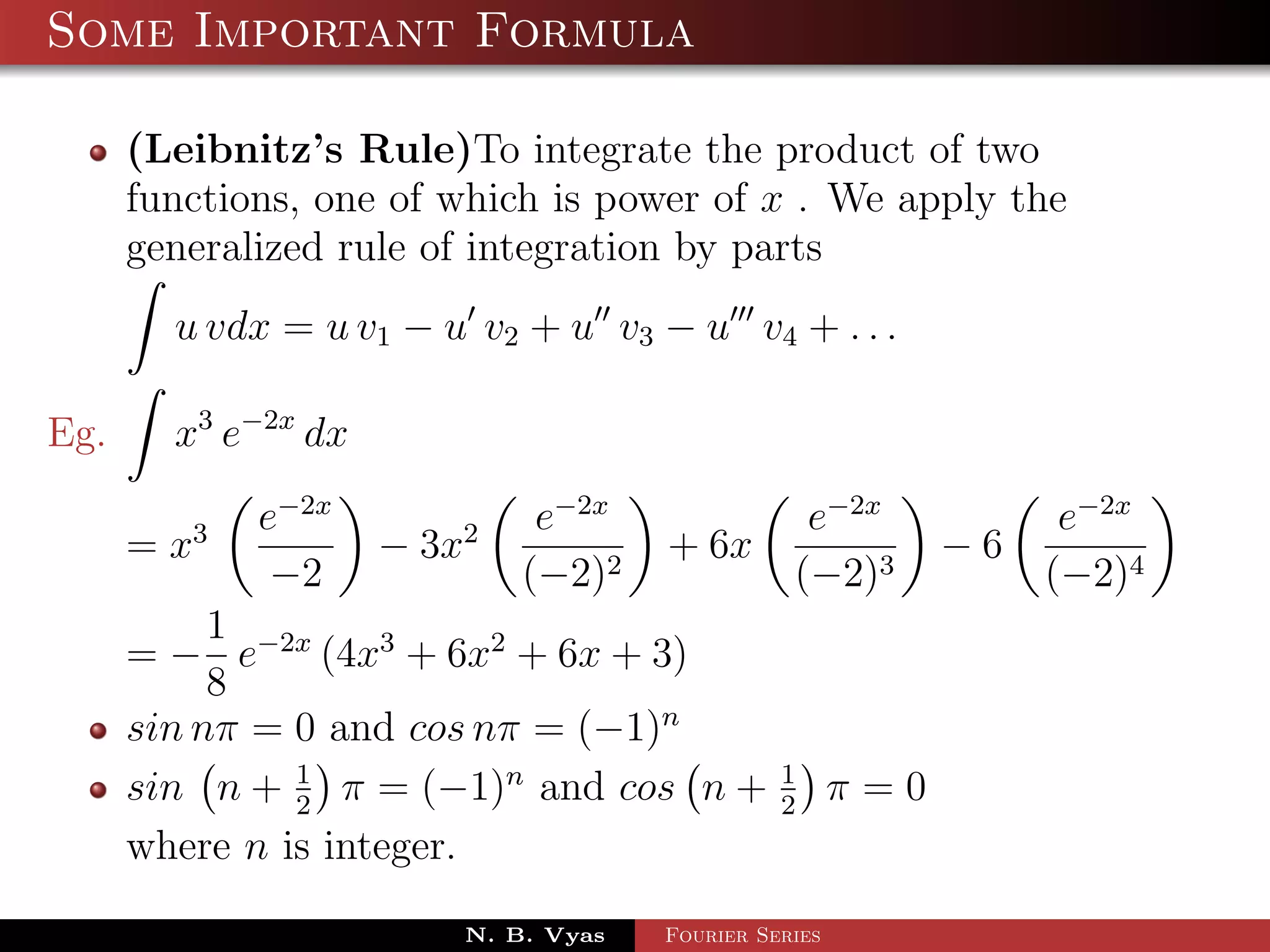 Some Important Formula

      (Leibnitz’s Rule)To integrate the product of two
      functions, one of which is power of x . We apply the
      generalized rule of integration by parts
        u vdx = u v1 − u v2 + u v3 − u v4 + . . .

Eg.     x3 e−2x dx
             e−2x             e−2x                e−2x             e−2x
      = x3           − 3x2            + 6x                   −6
              −2             (−2)2               (−2)3            (−2)4
           1
      = − e−2x (4x3 + 6x2 + 6x + 3)
           8
      sin nπ = 0 and cos nπ = (−1)n
      sin n + 1 π = (−1)n and cos n +
               2
                                                1
                                                2
                                                       π=0
      where n is integer.
                         N. B. Vyas   Fourier Series
 