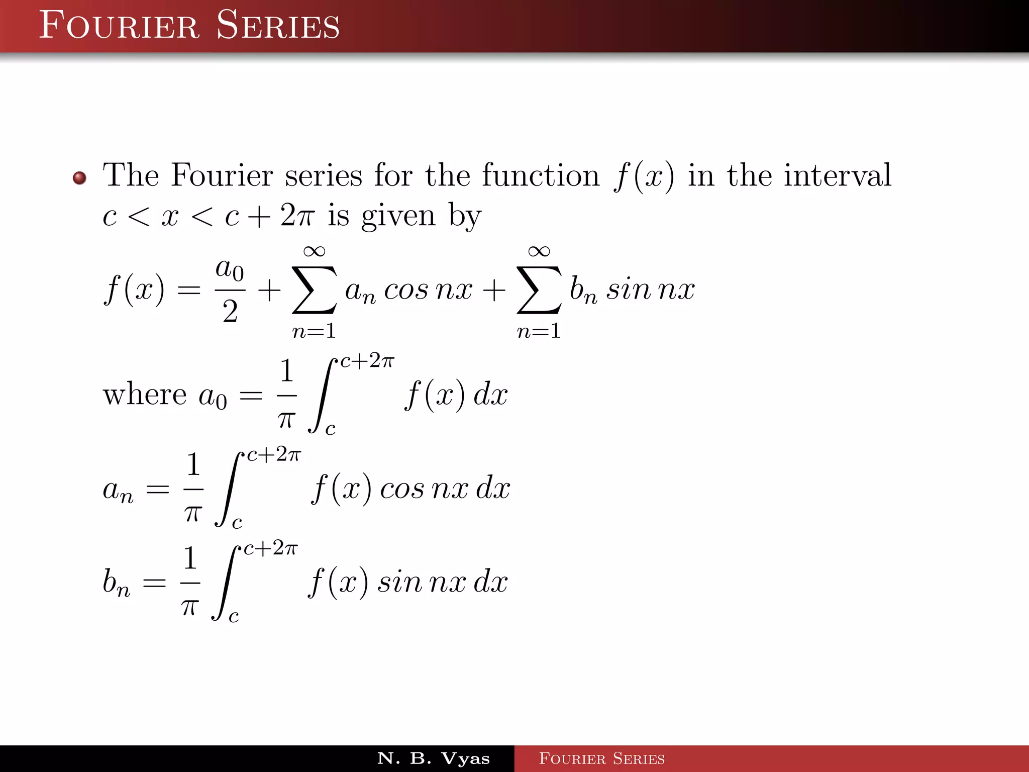 Fourier Series


  The Fourier series for the function f (x) in the interval
  c < x < c + 2π is given by
                ∞               ∞
          a0
  f (x) =    +     an cos nx +     bn sin nx
          2    n=1             n=1
                           c+2π
                 1
  where a0 =                      f (x) dx
                 π     c
               c+2π
       1
  an =                f (x) cos nx dx
       π   c
               c+2π
       1
  bn =                f (x) sin nx dx
       π   c




                             N. B. Vyas      Fourier Series
 