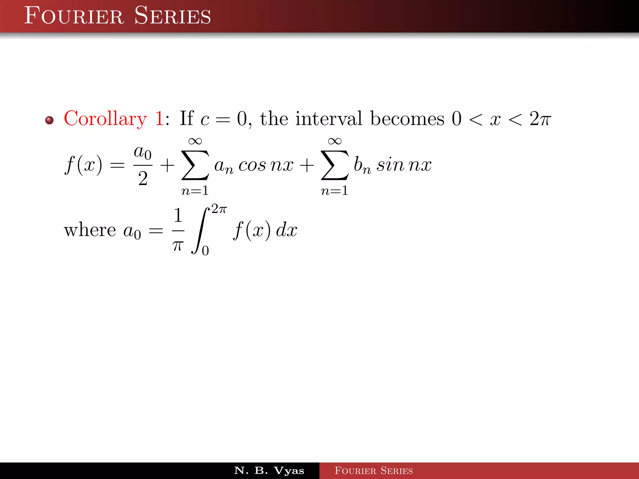 Fourier Series



  Corollary 1: If c = 0, the interval becomes 0 < x < 2π
                ∞                ∞
          a0
  f (x) =    +      an cos nx +     bn sin nx
          2    n=1              n=1
                       2π
               1
  where a0 =                f (x) dx
               π   0




                            N. B. Vyas   Fourier Series
 