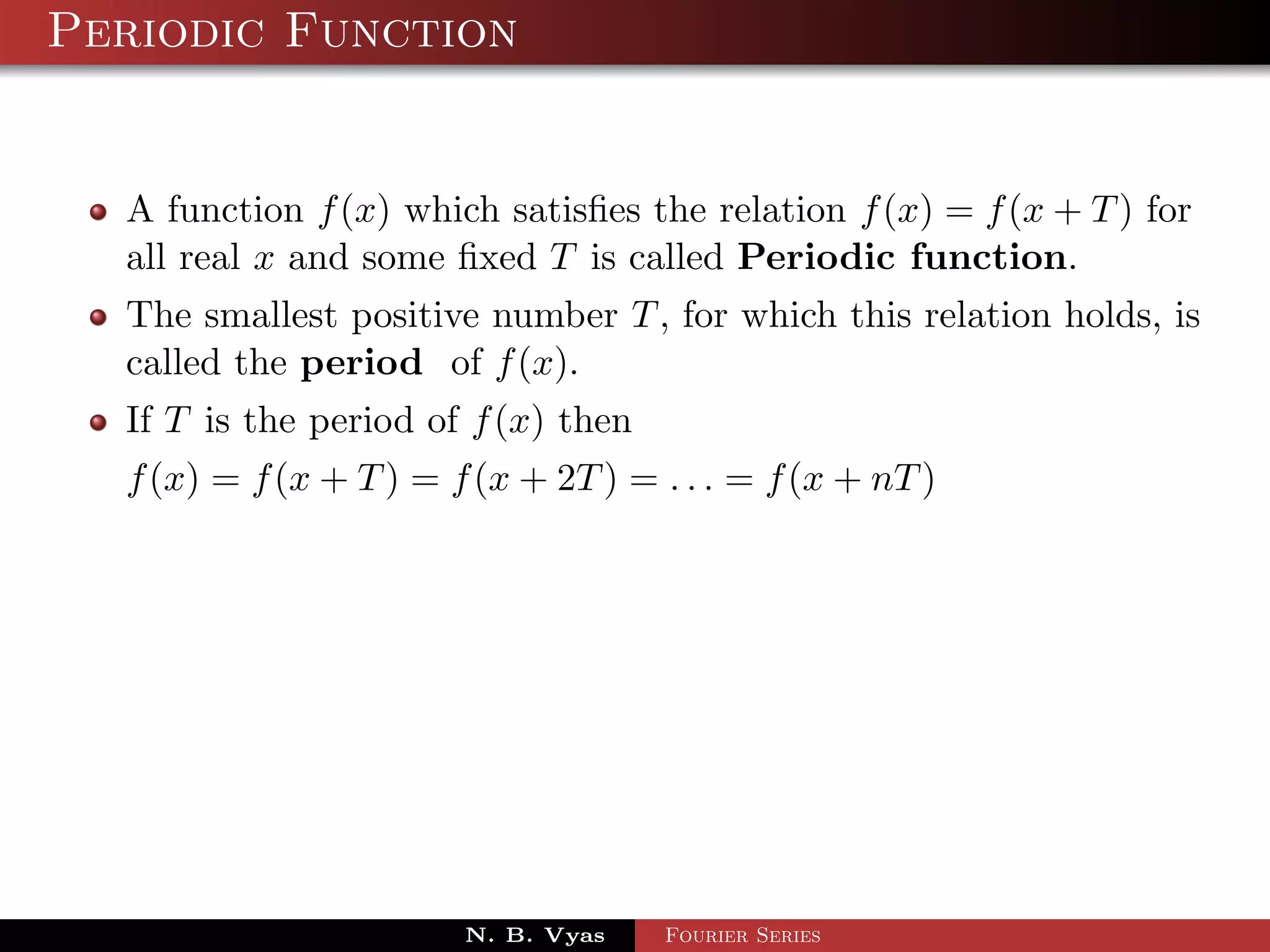Periodic Function


  A function f (x) which satisﬁes the relation f (x) = f (x + T ) for
  all real x and some ﬁxed T is called Periodic function.
  The smallest positive number T , for which this relation holds, is
  called the period of f (x).
  If T is the period of f (x) then
  f (x) = f (x + T ) = f (x + 2T ) = . . . = f (x + nT )




                        N. B. Vyas   Fourier Series
 