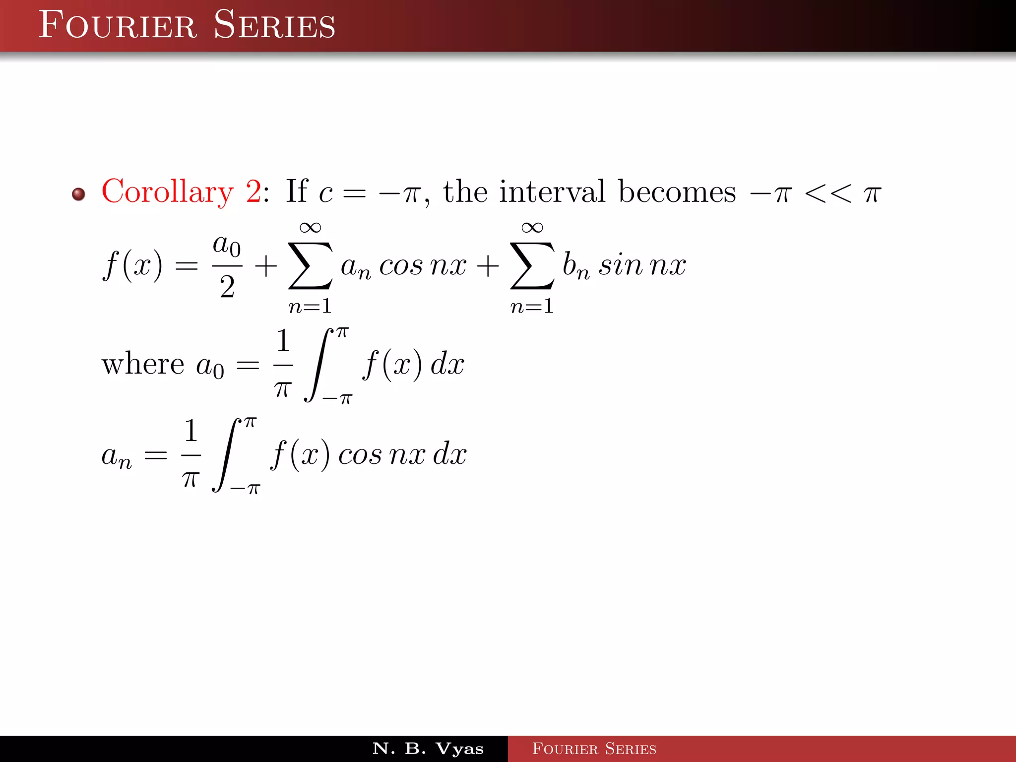 Fourier Series



  Corollary 2: If c = −π, the interval becomes −π << π
                ∞                ∞
          a0
  f (x) =    +      an cos nx +     bn sin nx
          2    n=1              n=1
                       π
                  1
  where a0 =               f (x) dx
                  π   −π
             π
         1
  an =            f (x) cos nx dx
         π   −π




                           N. B. Vyas   Fourier Series
 