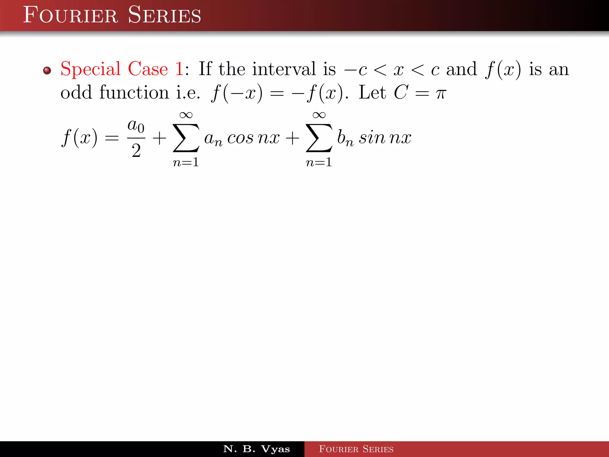 Fourier Series

  Special Case 1: If the interval is −c < x < c and f (x) is an
  odd function i.e. f (−x) = −f (x). Let C = π
                ∞                 ∞
          a0
  f (x) =    +     an cos nx +     bn sin nx
          2    n=1             n=1




                     N. B. Vyas   Fourier Series
 
