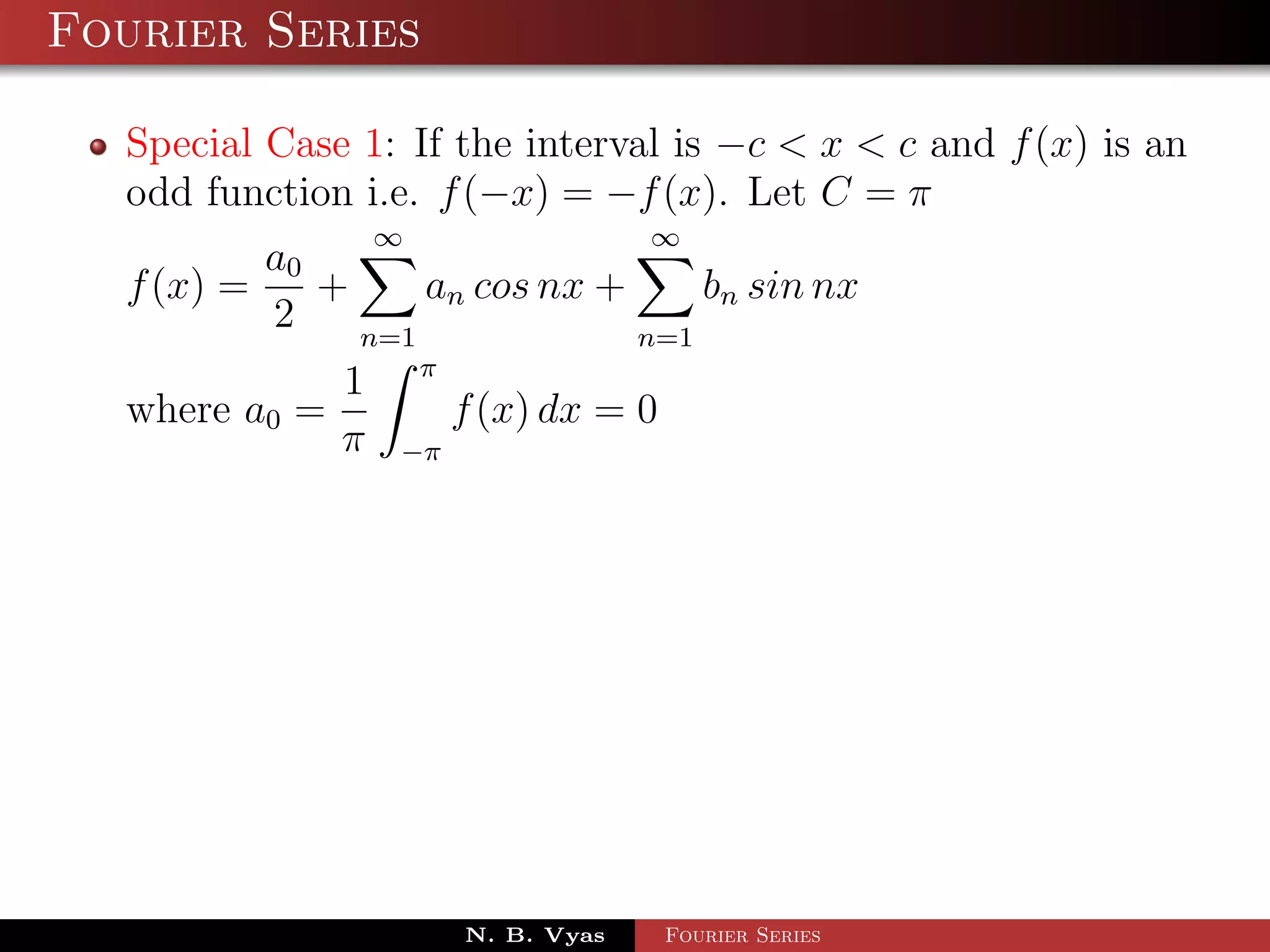 Fourier Series

  Special Case 1: If the interval is −c < x < c and f (x) is an
  odd function i.e. f (−x) = −f (x). Let C = π
                 ∞                    ∞
          a0
  f (x) =    +     an cos nx +     bn sin nx
          2    n=1             n=1
                     π
             1
  where a0 =             f (x) dx = 0
             π   −π




                         N. B. Vyas     Fourier Series
 