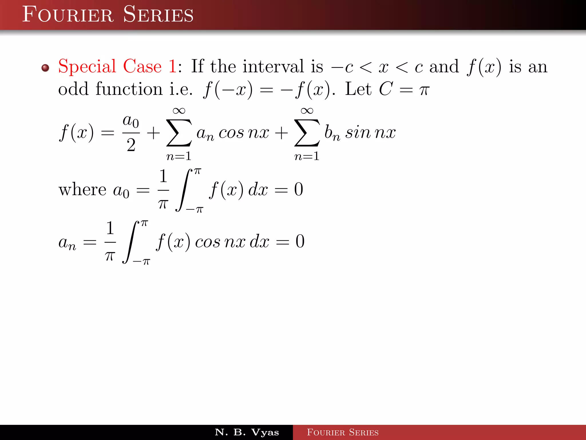 Fourier Series

  Special Case 1: If the interval is −c < x < c and f (x) is an
  odd function i.e. f (−x) = −f (x). Let C = π
                ∞                 ∞
          a0
  f (x) =    +     an cos nx +     bn sin nx
          2    n=1             n=1
             1 π
  where a0 =         f (x) dx = 0
             π −π
       1 π
  an =       f (x) cos nx dx = 0
       π −π




                     N. B. Vyas     Fourier Series
 