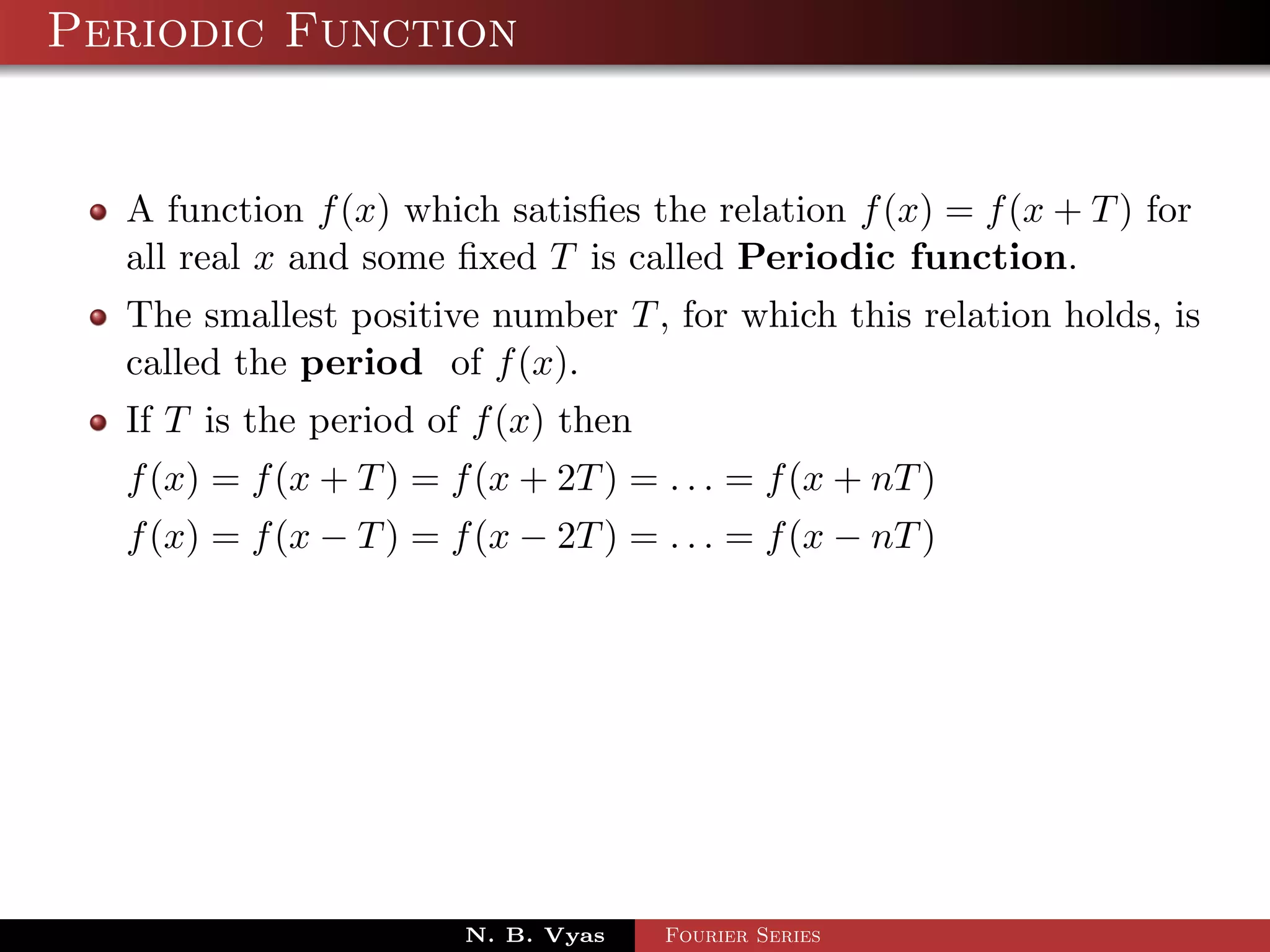 Periodic Function


  A function f (x) which satisﬁes the relation f (x) = f (x + T ) for
  all real x and some ﬁxed T is called Periodic function.
  The smallest positive number T , for which this relation holds, is
  called the period of f (x).
  If T is the period of f (x) then
  f (x) = f (x + T ) = f (x + 2T ) = . . . = f (x + nT )
  f (x) = f (x − T ) = f (x − 2T ) = . . . = f (x − nT )




                        N. B. Vyas   Fourier Series
 