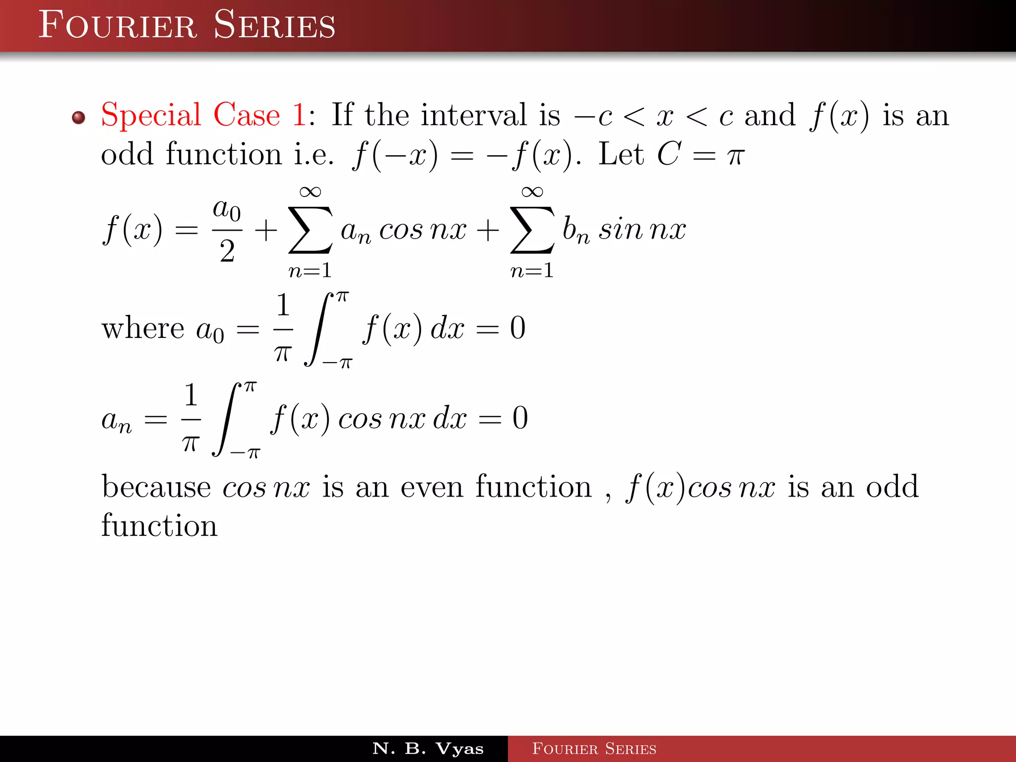 Fourier Series

  Special Case 1: If the interval is −c < x < c and f (x) is an
  odd function i.e. f (−x) = −f (x). Let C = π
                ∞                 ∞
          a0
  f (x) =    +     an cos nx +     bn sin nx
          2    n=1             n=1
              1 π
  where a0 =         f (x) dx = 0
              π −π
        1 π
  an =       f (x) cos nx dx = 0
        π −π
  because cos nx is an even function , f (x)cos nx is an odd
  function




                     N. B. Vyas   Fourier Series
 