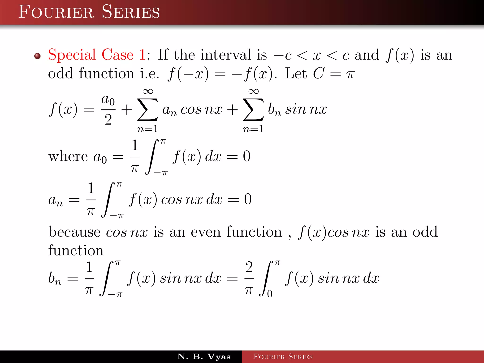 Fourier Series

  Special Case 1: If the interval is −c < x < c and f (x) is an
  odd function i.e. f (−x) = −f (x). Let C = π
                ∞                 ∞
          a0
  f (x) =    +     an cos nx +     bn sin nx
          2    n=1             n=1
              1 π
  where a0 =         f (x) dx = 0
              π −π
        1 π
  an =       f (x) cos nx dx = 0
        π −π
  because cos nx is an even function , f (x)cos nx is an odd
  function
        1 π                     2 π
  bn =       f (x) sin nx dx =      f (x) sin nx dx
       π −π                     π 0



                     N. B. Vyas   Fourier Series
 