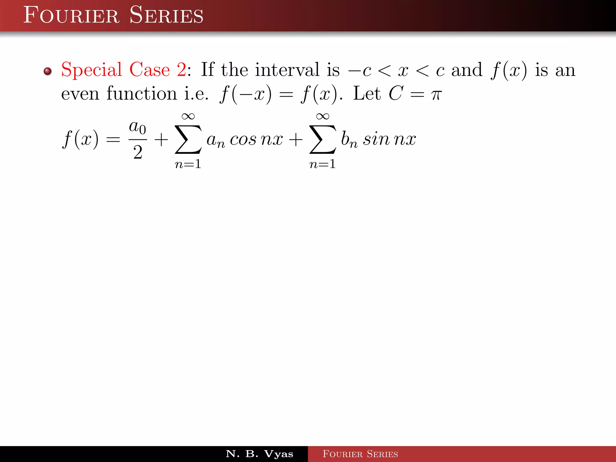 Fourier Series

  Special Case 2: If the interval is −c < x < c and f (x) is an
  even function i.e. f (−x) = f (x). Let C = π
                ∞                 ∞
          a0
  f (x) =    +     an cos nx +     bn sin nx
          2    n=1             n=1




                     N. B. Vyas   Fourier Series
 