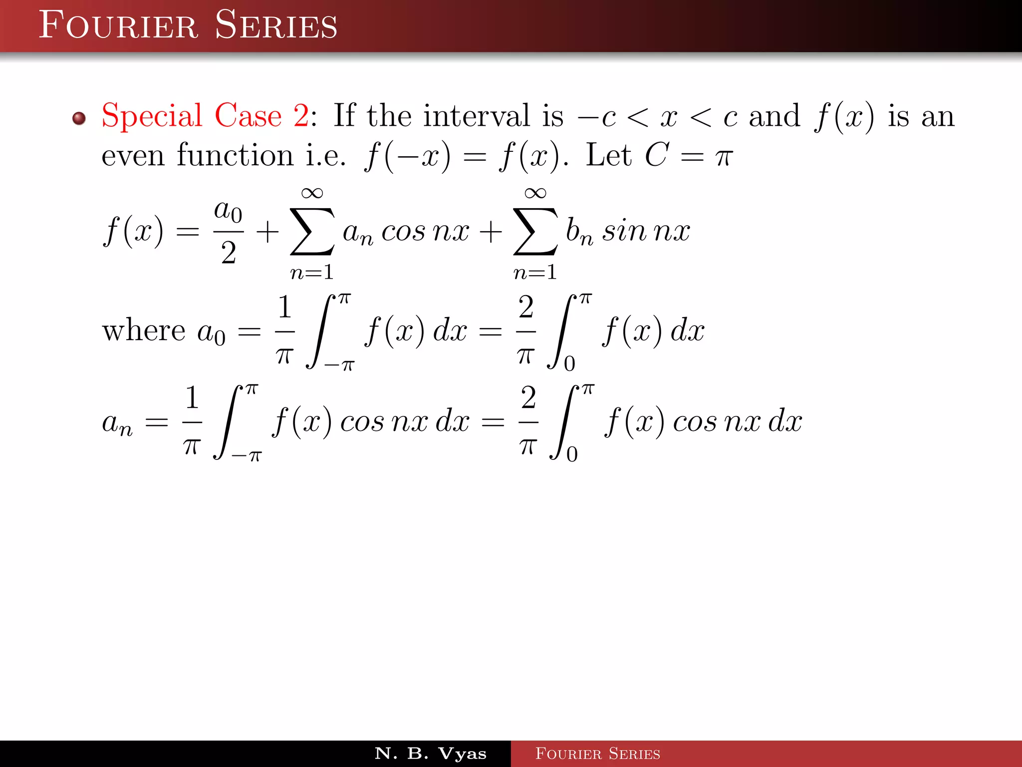 Fourier Series

  Special Case 2: If the interval is −c < x < c and f (x) is an
  even function i.e. f (−x) = f (x). Let C = π
                ∞                 ∞
          a0
  f (x) =    +     an cos nx +     bn sin nx
          2    n=1             n=1
             1 π                  2       π
  where a0 =         f (x) dx =               f (x) dx
             π −π                 π   0
       1 π                        2       π
  an =       f (x) cos nx dx =                f (x) cos nx dx
       π −π                       π   0




                     N. B. Vyas   Fourier Series
 