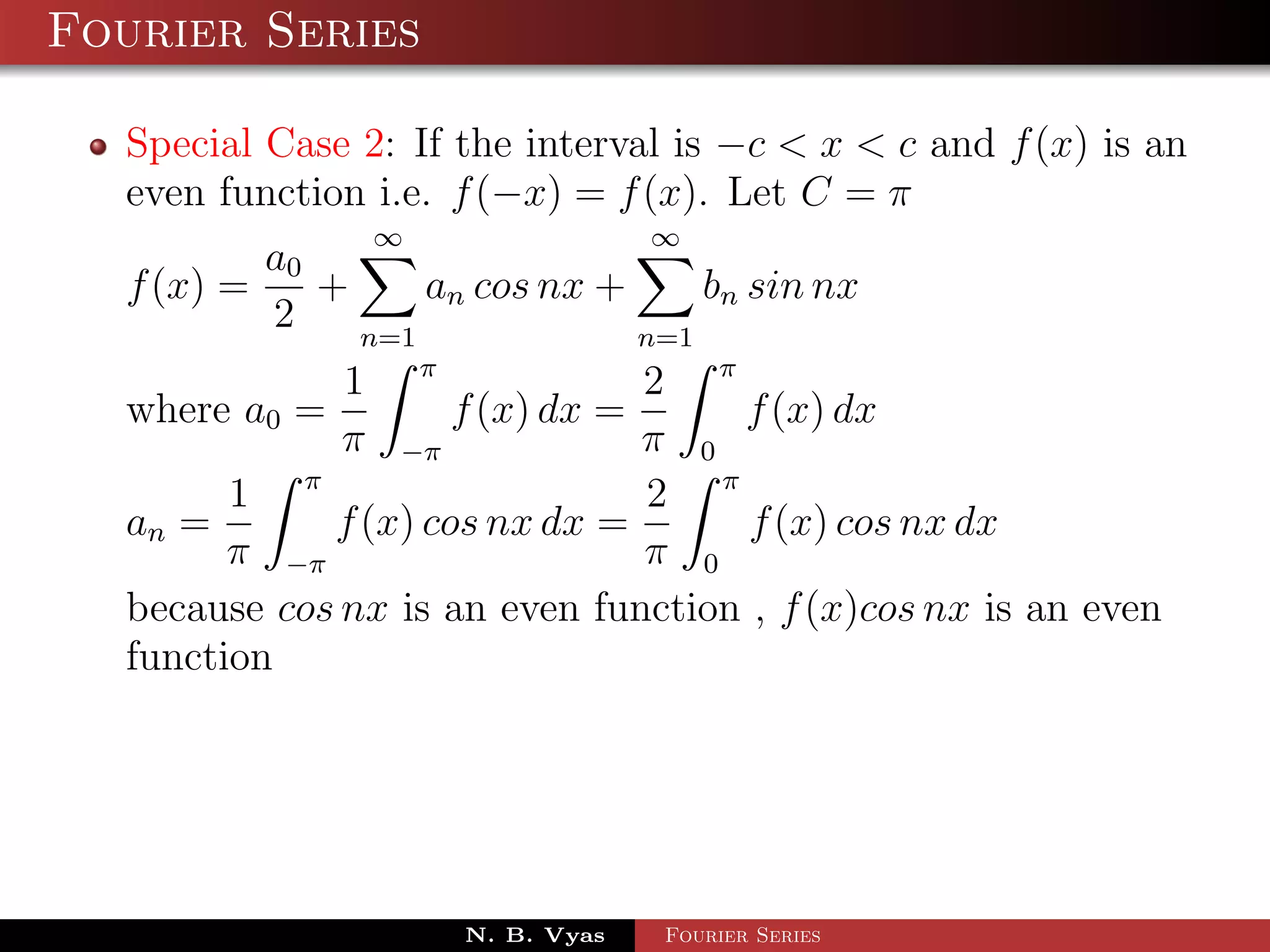 Fourier Series

  Special Case 2: If the interval is −c < x < c and f (x) is an
  even function i.e. f (−x) = f (x). Let C = π
                ∞                 ∞
          a0
  f (x) =    +     an cos nx +     bn sin nx
          2    n=1             n=1
              1 π               2 π
  where a0 =         f (x) dx =     f (x) dx
              π −π              π 0
        1 π                     2 π
  an =       f (x) cos nx dx =       f (x) cos nx dx
        π −π                    π 0
  because cos nx is an even function , f (x)cos nx is an even
  function




                     N. B. Vyas   Fourier Series
 