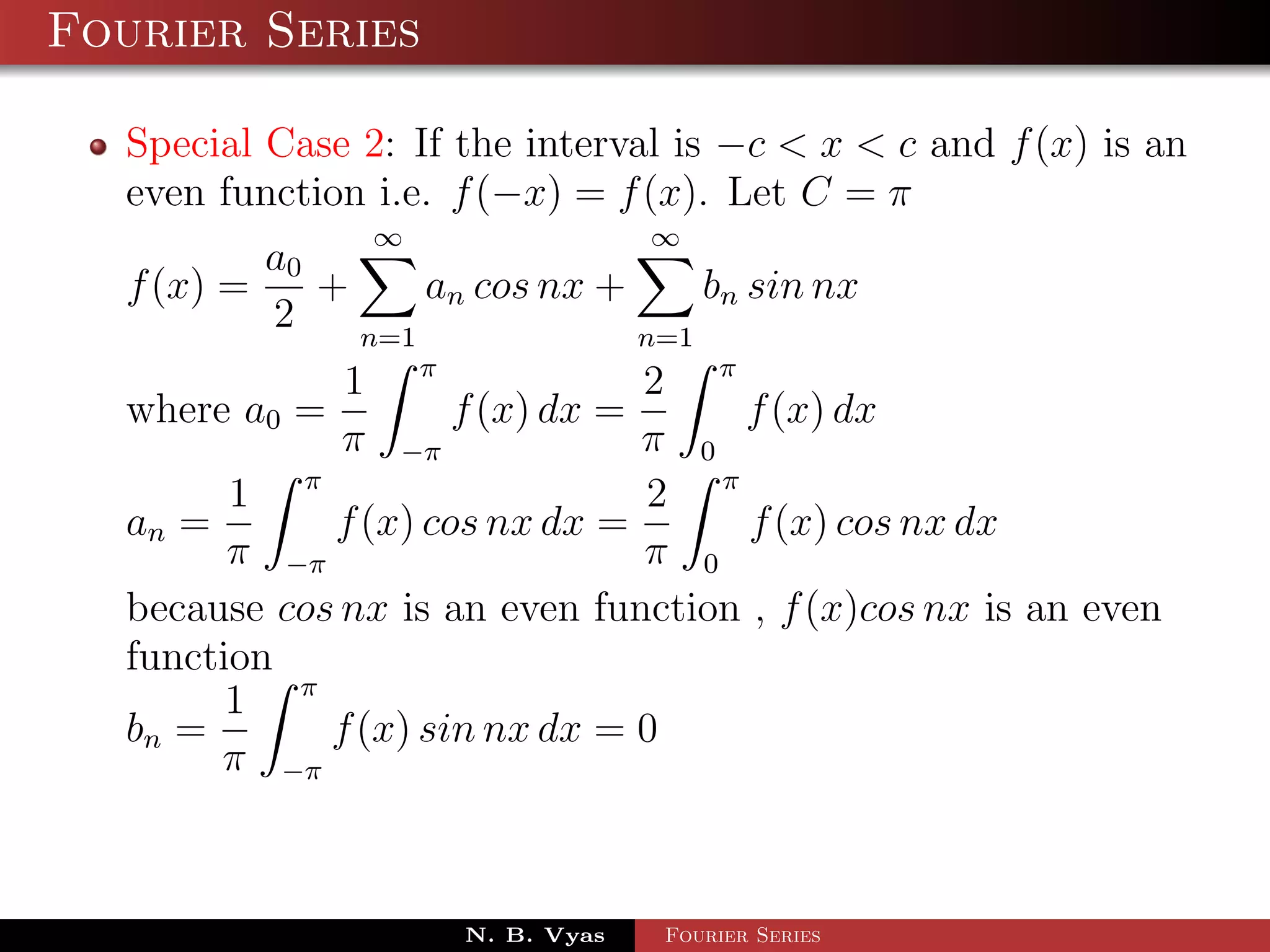 Fourier Series

  Special Case 2: If the interval is −c < x < c and f (x) is an
  even function i.e. f (−x) = f (x). Let C = π
                ∞                 ∞
          a0
  f (x) =    +     an cos nx +     bn sin nx
          2    n=1             n=1
              1 π               2 π
  where a0 =         f (x) dx =     f (x) dx
              π −π              π 0
        1 π                     2 π
  an =       f (x) cos nx dx =       f (x) cos nx dx
        π −π                    π 0
  because cos nx is an even function , f (x)cos nx is an even
  function
        1 π
  bn =       f (x) sin nx dx = 0
       π −π



                     N. B. Vyas   Fourier Series
 