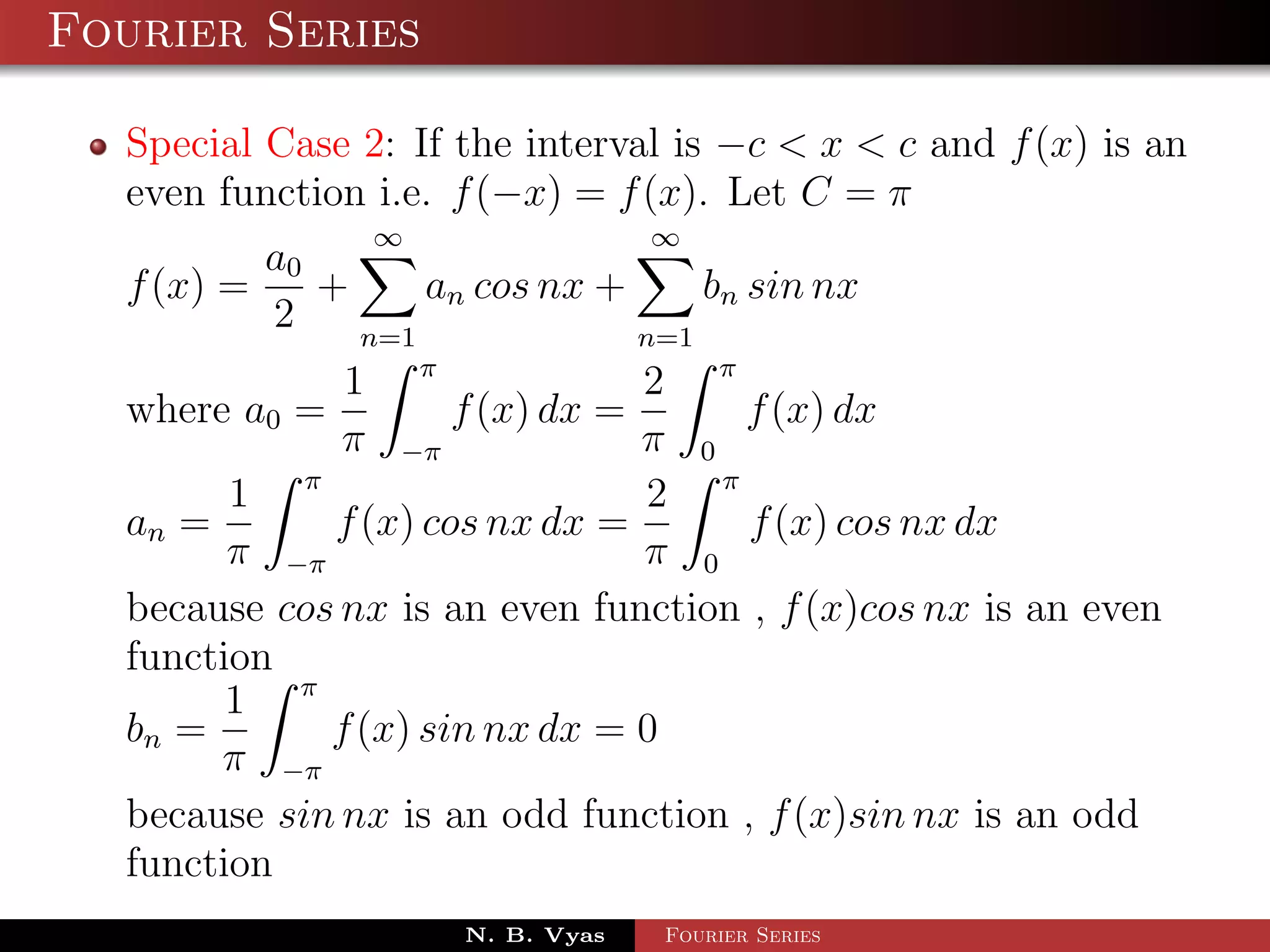 Fourier Series

  Special Case 2: If the interval is −c < x < c and f (x) is an
  even function i.e. f (−x) = f (x). Let C = π
                ∞                 ∞
          a0
  f (x) =    +     an cos nx +     bn sin nx
          2    n=1             n=1
              1 π               2 π
  where a0 =         f (x) dx =     f (x) dx
              π −π              π 0
        1 π                     2 π
  an =       f (x) cos nx dx =       f (x) cos nx dx
        π −π                    π 0
  because cos nx is an even function , f (x)cos nx is an even
  function
        1 π
  bn =       f (x) sin nx dx = 0
       π −π
  because sin nx is an odd function , f (x)sin nx is an odd
  function
                     N. B. Vyas   Fourier Series
 
