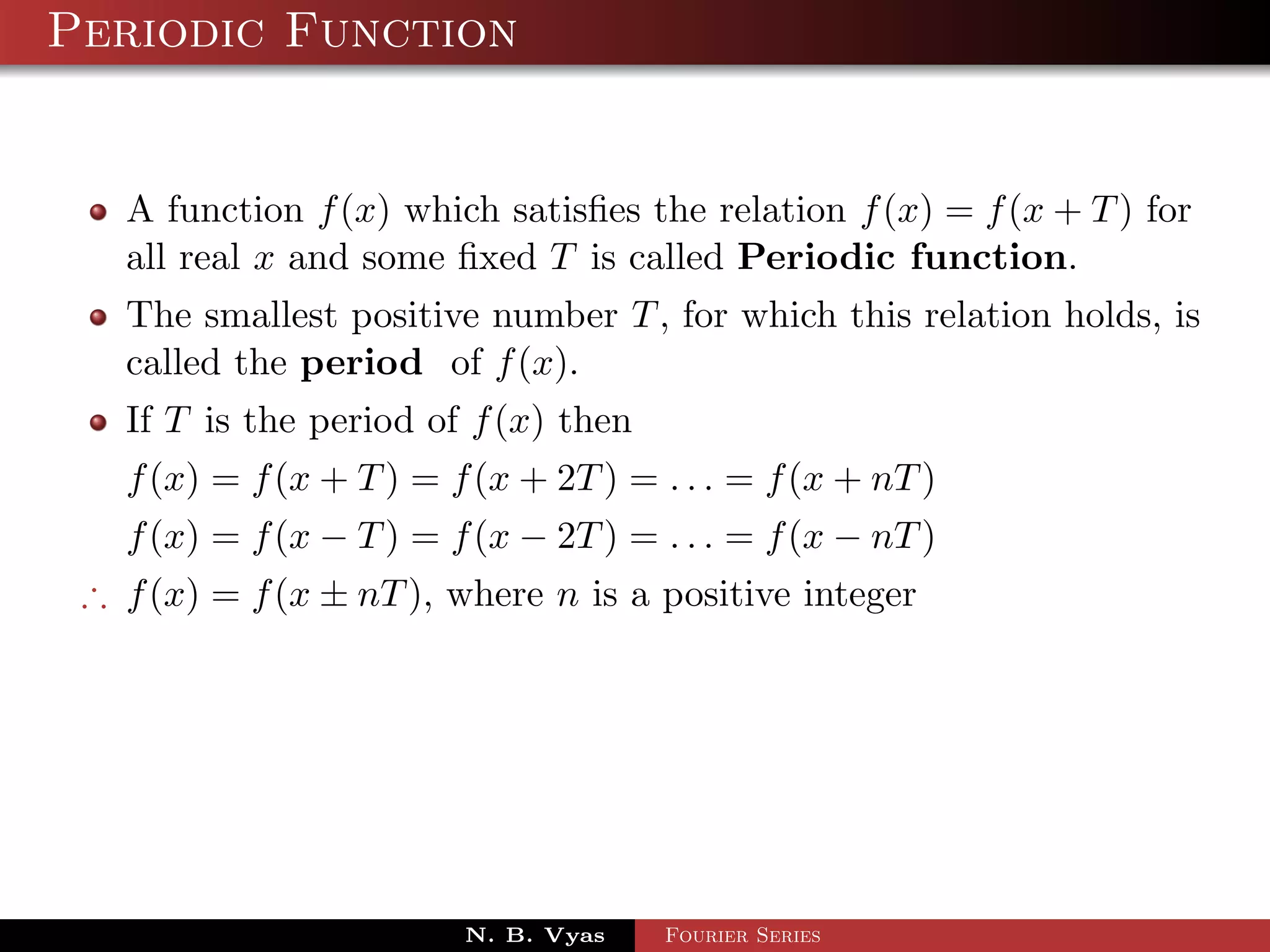 Periodic Function


   A function f (x) which satisﬁes the relation f (x) = f (x + T ) for
   all real x and some ﬁxed T is called Periodic function.
   The smallest positive number T , for which this relation holds, is
   called the period of f (x).
   If T is the period of f (x) then
   f (x) = f (x + T ) = f (x + 2T ) = . . . = f (x + nT )
   f (x) = f (x − T ) = f (x − 2T ) = . . . = f (x − nT )
 ∴ f (x) = f (x ± nT ), where n is a positive integer




                         N. B. Vyas   Fourier Series
 