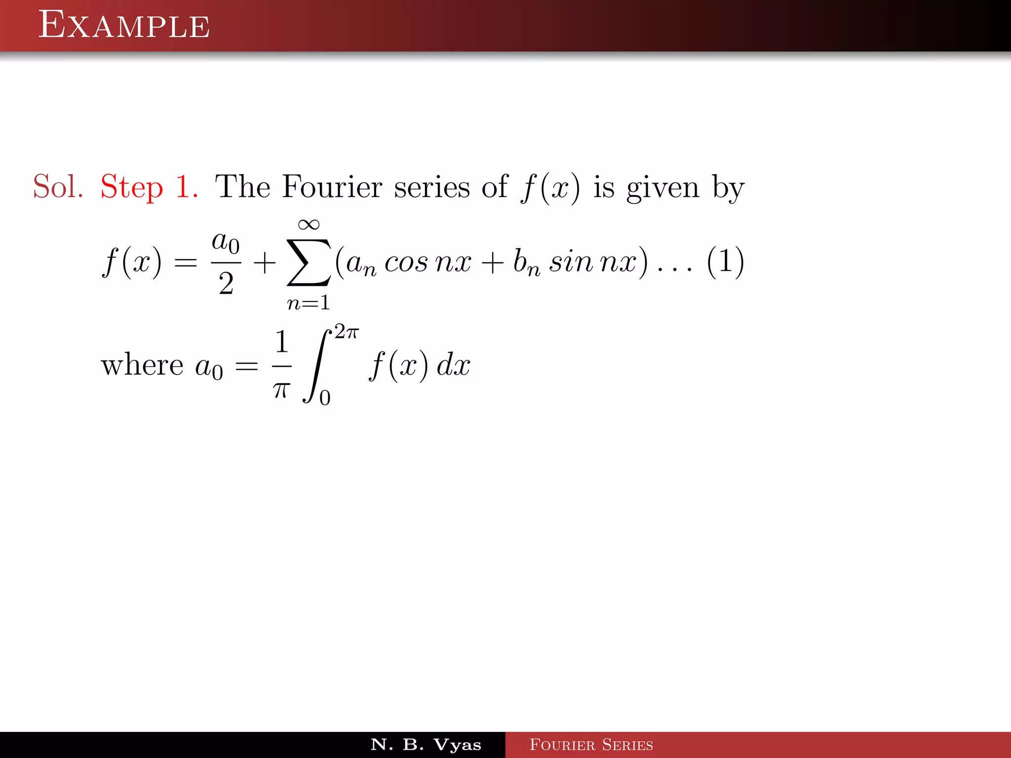 Example



Sol. Step 1. The Fourier series of f (x) is given by
                     ∞
            a0
    f (x) =    +     (an cos nx + bn sin nx) . . . (1)
            2    n=1
                         2π
                 1
    where a0 =                f (x) dx
                 π   0




                              N. B. Vyas   Fourier Series
 