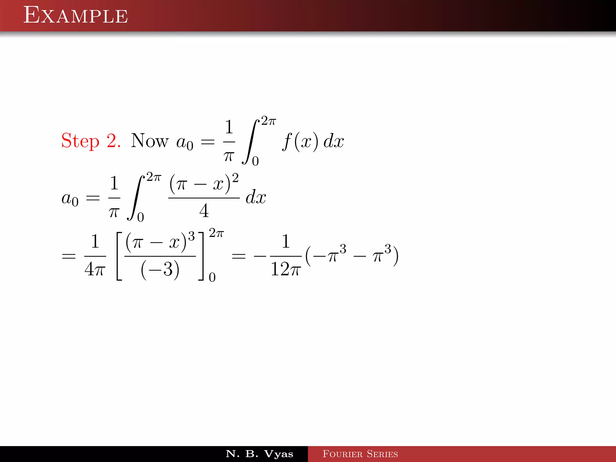 Example



                            1 2π
  Step 2. Now a0 =                f (x) dx
                            π 0
                 2π
         1            (π − x)2
  a0 =                         dx
         π   0           4
                          2π
     1 (π − x)3                       1
  =                            =−        (−π 3 − π 3 )
    4π   (−3)             0          12π




                               N. B. Vyas   Fourier Series
 