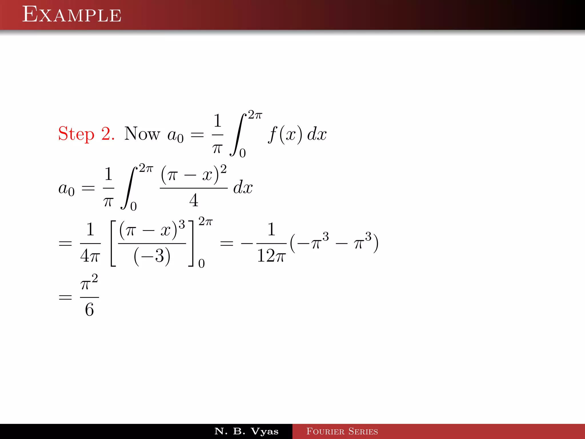 Example



                            1 2π
  Step 2. Now a0 =                f (x) dx
                            π 0
                 2π
         1            (π − x)2
  a0 =                         dx
         π   0           4
                          2π
     1 (π − x)3                       1
  =                            =−        (−π 3 − π 3 )
    4π   (−3)             0          12π
      2
    π
  =
     6




                               N. B. Vyas   Fourier Series
 